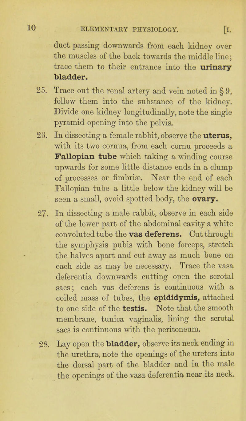 duct passing downwards from each kidney over the muscles of the back towards the middle line; trace them to their entrance into the urinary bladder. 25. Trace out the renal artery and vein noted in § 9, follow them into the substance of the kidney. Divide one kidney longitudinally, note the single pjramid opening into the pelvis. 26. In dissecting a female rabbit, observe the uterus, with its two cornua, from each comu proceeds a Fallopian tube which taking a winding course upwards for some little distance ends in a clump of processes or fimbriae. Near the end of each Fallopian tube a little below the kidney will be seen a small, ovoid spotted body, the ovary. 27. In dissecting a male rabbit, observe in each side of the lower part of the abdominal cavity a white convoluted tube the vas deferens. Cut thi-ough the symphysis pubis with bone forceps, stretch the halves apart and cut away as much bone on each side as may be necessary. Trace the vasa deferentia downwards cutting open the scrotal sacs; each vas deferens is continuous with a coiled mass of tubes, the epididymis, attached to one side of the testis. Note that the smooth membrane, tunica vaginalis, lining the scrotal sacs is continuous with the peritoneum. 28. Lay open the bladder, observe its neck ending in the urethra, note the openings of the ureters into the dorsal part of the bladder and in the male the openings of the vasa deferentia near its neck.