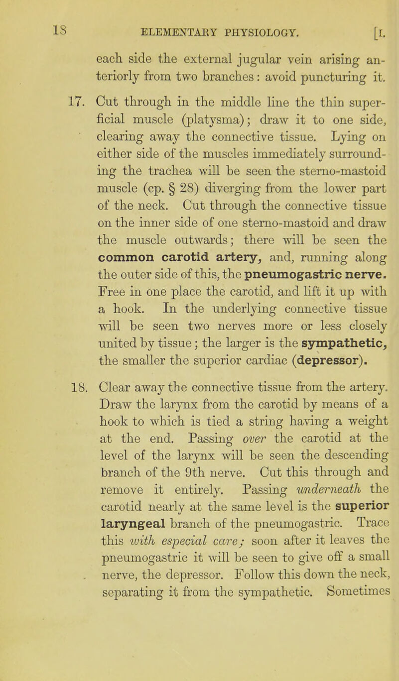 each side the external jugular vein arising an- teriorly from two branches : avoid puncturing it. Cut through in the middle line the thin super- ficial muscle (platysma); draw it to one side, clearing away the connective tissue. Lying on either side of the muscles immediately surround- ing the trachea will be seen the sterno-mastoid muscle (cp. § 28) diverging from the lower part of the neck. Cut through the connective tissue on the inner side of one sterno-mastoid and draw the muscle outwards; there will be seen the common carotid artery, and, running along the outer side of this, the pneumogastric nerve. Free in one place the carotid, and lift it up with a hook. In the underlying connective tissue will be seen two nerves more or less closely united by tissue; the larger is the sympathetic, the smaller the superior cardiac (depressor). Clear away the connective tissue from the artery. Draw the larynx from the carotid by means of a hook to which is tied a string having a weight at the end. Passing over the carotid at the level of the larynx will be seen the descending branch of the 9th nerve. Cut this through and remove it entirely. Passing underneath the carotid nearly at the same level is the superior laryngeal branch of the pneumogastric. Trace this luith especial care; soon after it leaves the pneumogastric it will be seen to give off a small nerve, the depressor. Follow this down the neck, separating it from the sympathetic. Sometimes