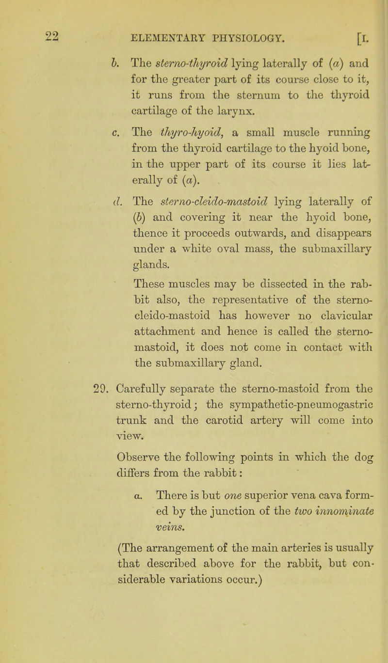 h. The sterno-thyroid lying laterally of (a) and for the greater part of its course close to it, it runs from the sternum to tlie thyroid cartilage of the larynx. c. The thyro-hyoid, a small muscle running from the thyroid cartilage to the hyoid bone, in the upper part of its course it lies lat- erally of (a). d. The sterno-cleido-mastoid lying laterally of (6) and covering it near the hyoid bone, thence it proceeds outwards, and disappears under a white oval mass, the submaxillary glands. These muscles may be dissected in the rab- bit also, the representative of the stemo- cleido-mastoid has however no clavicular attachment and hence is called the sterno- mastoid, it does not come in contact with the submaxillary gland. 29. Carefully separate the stemo-mastoid from the sterno-thyroid; the sympathetic-pneumogastric trunk and the carotid artery will come into view. Observe the following points in which the dog differs from the rabbit: a. There is but one superior vena cava form- ed by the junction of the two innominate veins. (The arrangement of the main arteries is usually that described above for the rabbit, but con- siderable variations occur.)