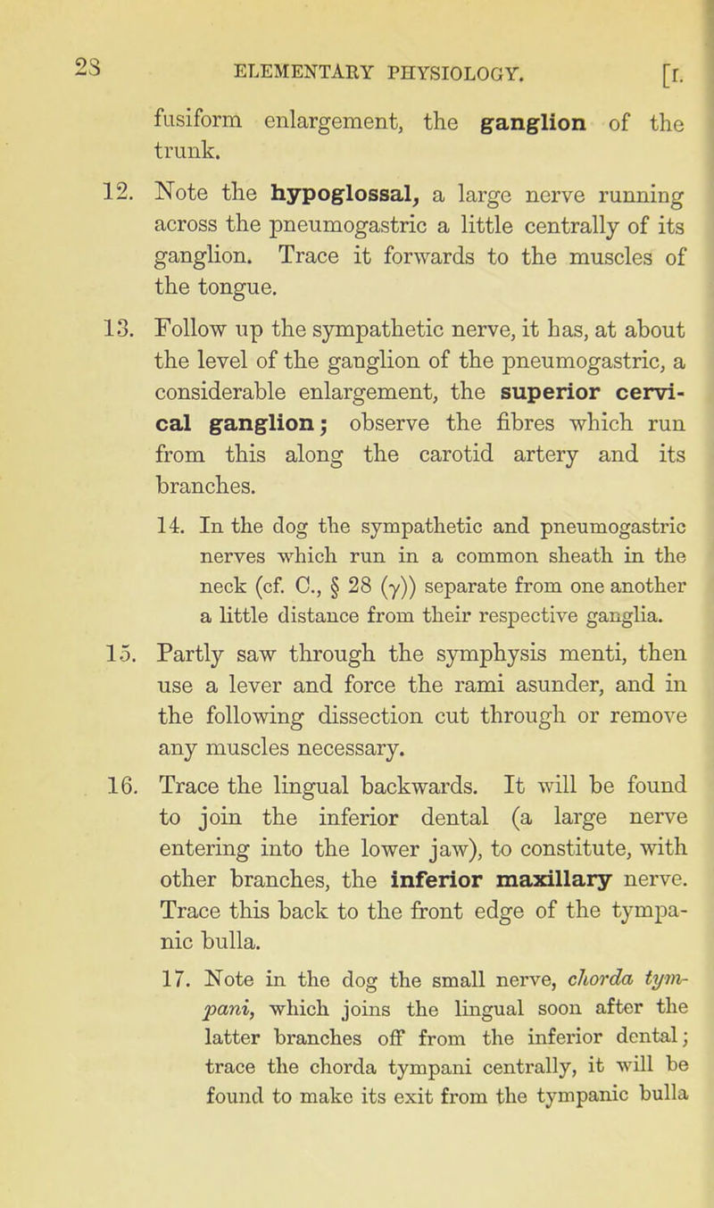 fusiform enlargement, the ganglion of the trunk. 12. Note the hypoglossal^ a large nerve running across the pneumogastric a little centrally of its ganglion. Trace it forwards to the muscles of the tongue. 13. Follow up the sympathetic nerve, it has, at about the level of the ganglion of the pneumogastric, a considerable enlargement, the superior cervi- cal ganglion^ observe the fibres which run from this along the carotid artery and its branches. 14. In the dog the sympathetic and pneumogastric nerves which run in a common sheath in the neck (cf. C, § 28 (y)) separate from one another a little distance from their respective ganglia. 15. Partly saw through the symphysis menti, then use a lever and force the rami asunder, and in the following dissection cut through or remove any muscles necessary. 16. Trace the lingual backwards. It will be found to join the inferior dental (a large nerve entering into the lower jaw), to constitute, with other branches, the inferior maxillary nerve. Trace this back to the front edge of the tympa- nic bulla. 17. Note in the dog the small nerve, chorda tyin- pani, which joins the lingual soon after the latter branches off from the inferior dental; trace the chorda tympani centrally, it will be found to make its exit from the tympanic bulla