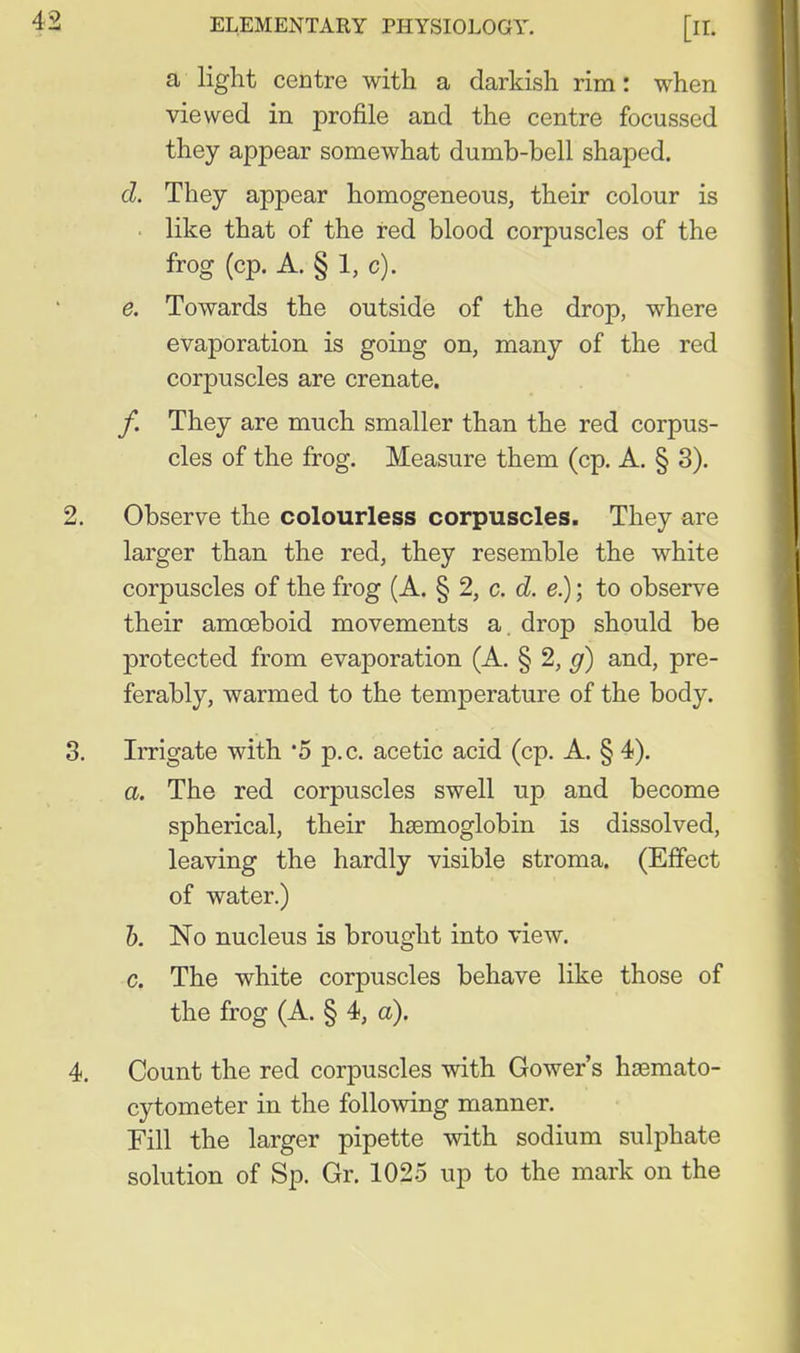 a light centre with a darkish rim: when viewed in profile and the centre focussed they appear somewhat dumb-bell shaped. d. They appear homogeneous, their colour is like that of the red blood corpuscles of the frog (cp. A. § 1, c). e. Towards the outside of the drop, where evaporation is going on, many of the red corpuscles are crenate. /. They are much smaller than the red corpus- cles of the frog. Measure them (cp. A. § 3). Observe the colourless corpuscles. They are larger than the red, they resemble the white corpuscles of the frog (A. § 2, c. d. e.); to observe their amoeboid movements a. drop should be protected from evaporation (A. § 2, g) and, pre- ferably, warmed to the temperature of the body. Irrigate with '5 p.c. acetic acid (cp. A. § 4). a. The red corpuscles swell up and become spherical, their hsemoglobin is dissolved, leaving the hardly visible stroma. (Effect of water.) 1). No nucleus is brought into view. c. The white corpuscles behave like those of the frog (A. § 4, a). Count the red corpuscles with Gower's hsemato- cytometer in the following manner. Fill the larger pipette with sodium sulphate solution of Sp. Gr. 1025 up to the mark on the