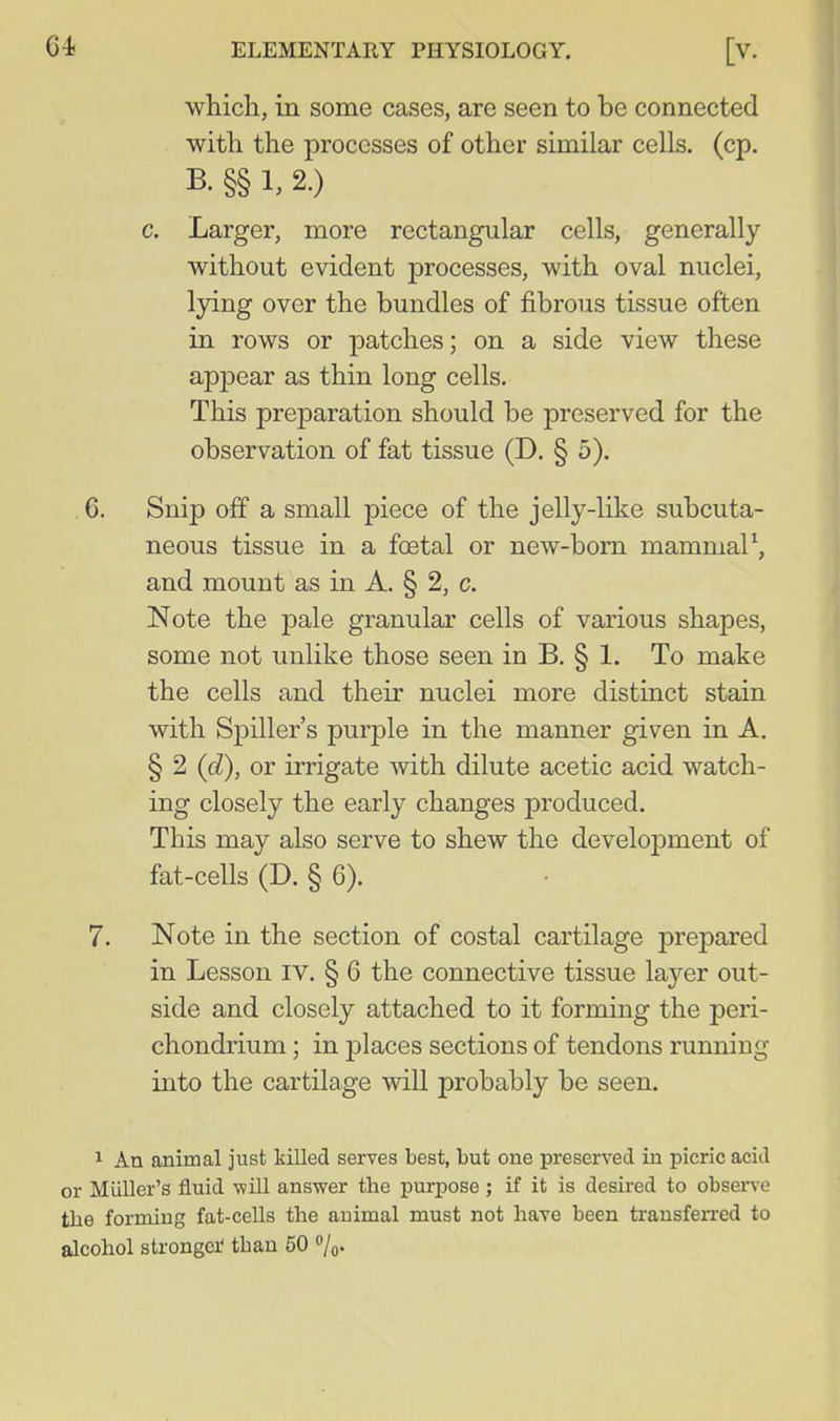 ■which, in some cases, are seen to be connected with the processes of other similar cells, (cp. B. §§ 1, 2.) c. Larger, more rectangular cells, generally without evident processes, with oval nuclei, lying over the bundles of fibrous tissue often in rows or patches; on a side view these appear as thin long cells. This preparation should be preserved for the observation of fat tissue (D. § 5). 6. Snip off a small piece of the jelly-like subcuta- neous tissue in a foetal or new-bom mammaP, and mount as in A. § 2, c. Note the pale granular cells of various shapes, some not unlike those seen in B. § 1. To make the cells and their nuclei more distinct stain with Spiller's purple in the manner given in A. § 2 (d), or irrigate with dilute acetic acid watch- ing closely the early changes produced. This may also serve to shew the development of fat-cells (D. § 6). 7. Note in the section of costal cartilage prepared in Lesson iv. § 6 the connective tissue layer out- side and closely attached to it forming the peri- chondrium ; in places sections of tendons running into the cartilage will probably be seen. 1 An animal just killed serves best, but one preserved in picric acid or Miiller's fluid will answer the purpose ; if it is desired to obsen-e the forming fat-cells the animal must not have been trausfen-ed to alcohol strongei- than 50 %.