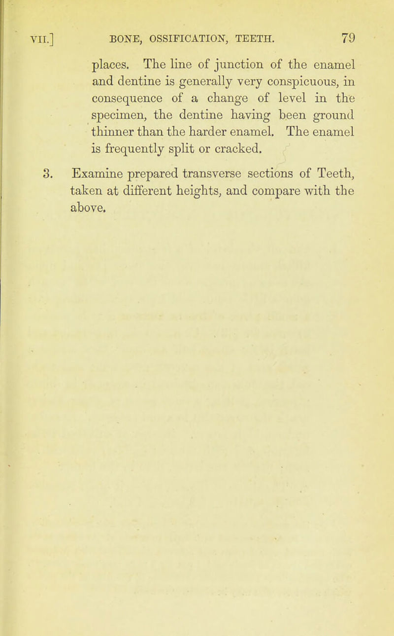places. The line of junction of the enamel and dentine is generally very conspicuous, in consequence of a change of level in the specimen, the dentine having been ground thinner than the harder enamel. The enamel is frequently split or cracked. Examine prepared transverse sections of Teeth, taken at different heights, and compare with the above.