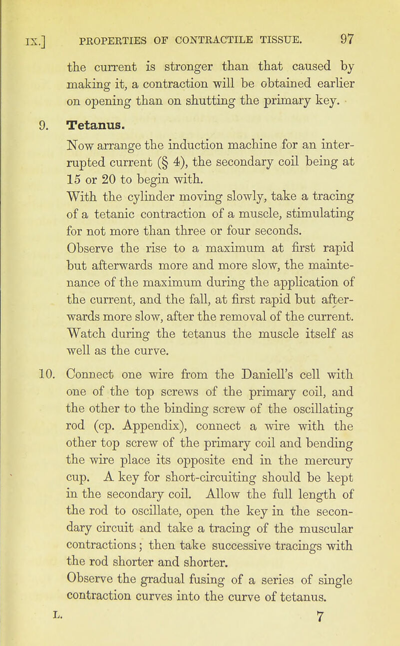 the current is stronger than that caused by making it, a contraction -will be obtained earlier on opening than on shutting the primary key. 9. Tetanus. Now arrange the induction machine for an inter- rupted current (§ 4), the secondary coil being at 15 or 20 to begin with. With the cylinder moving slowly, take a tracing of a tetanic contraction of a muscle, stimulating for not more than three or four seconds. Observe the rise to a maximum at first rapid but afterwards more and more slow, the mainte- nance of the maximum during the application of the current, and the fall, at first rapid but after- wards more slow, after the removal of the current. Watch during the tetanus the muscle itself as well as the curve. 10. Connect one wire from the Daniell's cell with one of the top screws of the primary coil, and the other to the binding screw of the oscillating rod (cp. Appendix), connect a wire with the other top screw of the primary coil and bending the wire place its opposite end in the mercury cup. A key for short-circuiting should be kept in the secondary coil. Allow the full length of the rod to oscillate, open the key in the secon- dary circuit and take a tracing of the muscular contractions; then take successive tracings with the rod shorter and shorter. Observe the gradual fusing of a series of single contraction curves into the curve of tetanus. L. 7