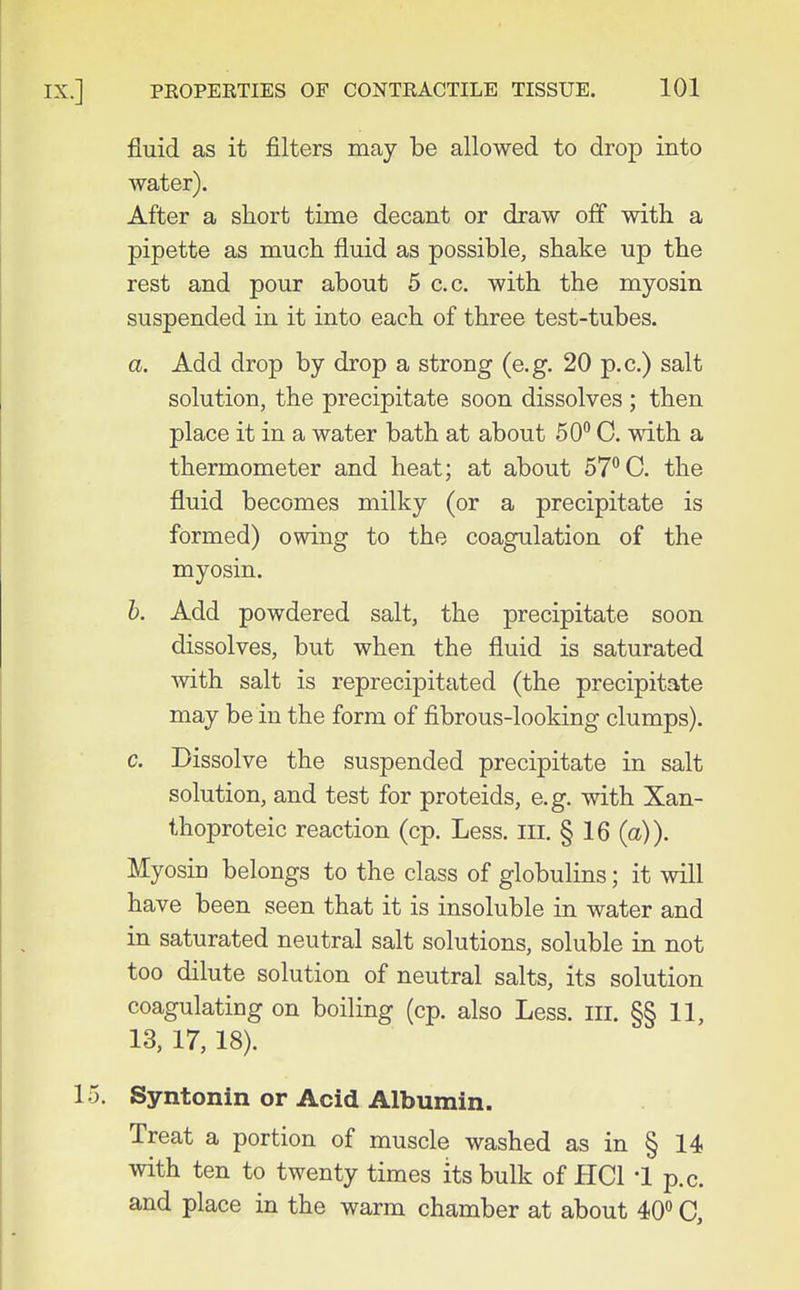 fluid as it filters may be allowed to drop into water). After a short time decant or draw off with a pipette as much fluid as possible, shake up the rest and pour about 5 c.c. with the myosin suspended in it into each of three test-tubes. a. Add drop by drop a strong (e.g. 20 p.c.) salt solution, the precipitate soon dissolves ; then place it in a water bath at about 50° C. with a thermometer and heat; at about ST'^C. the fluid becomes milky (or a precipitate is formed) owing to the coagulation of the myosin. h. Add powdered salt, the precipitate soon dissolves, but when the fluid is saturated with salt is reprecipitated (the precipitate may be in the form of fibrous-looking clumps). c. Dissolve the suspended precipitate in salt solution, and test for proteids, e.g. with Xan- thoproteic reaction (cp. Less. III. § 16 (a)). Myosin belongs to the class of globulins; it will have been seen that it is insoluble in water and in saturated neutral salt solutions, soluble in not too dilute solution of neutral salts, its solution coagulating on boiling (cp. also Less. III. §§11, 13, 17,18). Syntonin or Acid Albumin. Treat a portion of muscle washed as in § 14 with ten to twenty times its bulk of HCl '1 p.c. and place in the warm chamber at about 40 C,