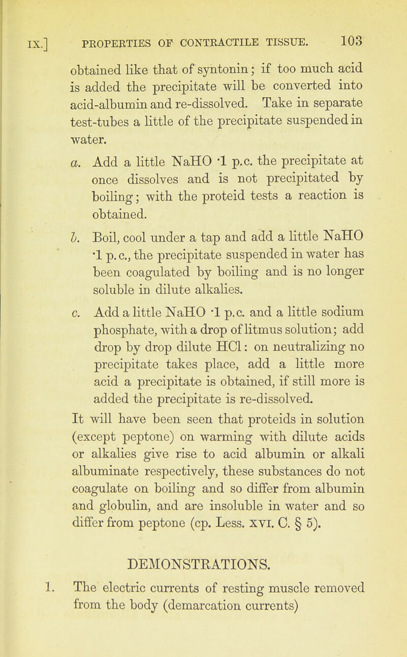 obtained like that of syntonin; if too much acid is added the precipitate will be converted into acid-albumin and re-dissolved. Take in separate test-tubes a little of the precipitate suspended in water. a. Add a little NaHO '1 p.c. the precipitate at once dissolves and is not precipitated by- boiling ; with the proteid tests a reaction is obtained. I). Boil, cool under a tap and add a little NaHO •1 p. c, the precipitate suspended in water has been coagulated by boiling and is no longer soluble in dilute alkalies. c. Add a little NaHO '1 p.c. and a little sodium phosphate, with a drop of litmus solution; add drop by drop dilute HCl: on neutralizing no precipitate takes place, add a little more acid a precipitate is obtained, if still more is added the precipitate is re-dissolved. It will have been seen that proteids in solution (except peptone) on warming with dilute acids or alkalies give rise to acid albumin or alkali albuminate respectively, these substances do not coagulate on boiling and so differ from albumin and globulin, and are insoluble in water and so differ from peptone (cp. Less. XVI. C. § 5). DEMONSTRATIONS. The electric currents of resting muscle removed from the body (demarcation currents)