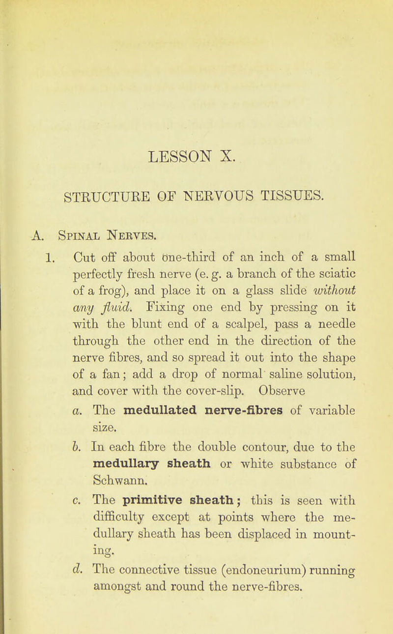 LESSON X. STRUCTURE OF NERVOUS TISSUES. Spinal Nerves. 1. Cut off about due-third of an incli of a snaall perfectly fresh nerve (e. g. a branch of the sciatic of a frog), and place it on a glass slide without any fluids Fixing one end by pressing on it with the blunt end of a scalpel, pass a needle through the other end in the direction of the nerve fibres, and so spread it out into the shape of a fan; add a drop of normal saline solution, and cover with the cover-slip. Observe a. The medullated nerve-fibres of variable size. h. In each fibre the double contour, due to the medullary sheath or white substance of Schwann. c. The primitive sheath; this is seen with difficulty except at points where the me- dullary sheath has been displaced in mount- ing. d. The connective tissue (endoneurium) running amongst and round the nerve-fibres.