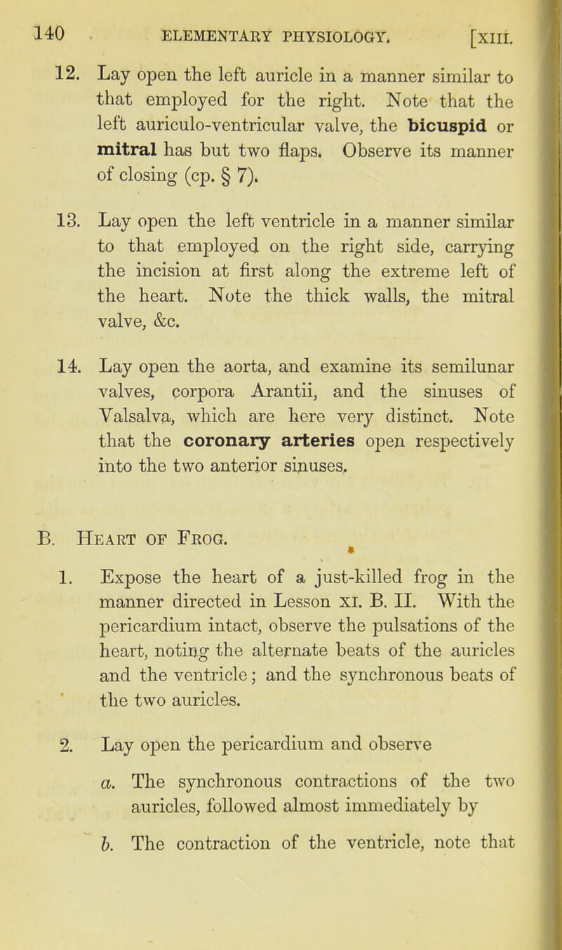 12. Lay open the left auricle in a manner similar to that employed for the right. Note that the left auriculo-ventricular valve, the bicuspid or mitral has but two flaps. Observe its manner of closing (cp. § 7). 13. Lay open the left ventricle in a manner similar to that employed on the right side, carrying the incision at first along the extreme left of the heart. Note the thick walls, the mitral valve, &c. 14. Lay open the aorta, and examine its semilunar valves, corpora Arantii, and the sinuses of Valsalva, which are here very distinct. Note that the coronary arteries open respectively into the two anterior sinuses. Heart of Frog. 1. Expose the heart of a just-killed frog in the manner directed in Lesson XI. B. II. With the pericardium intact, observe the pulsations of the heart, noting the alternate beats of the auricles and the ventricle; and the synchronous beats of the two auricles. 2. Lay open the pericardium and observe a. The synchronous contractions of the two auricles, followed almost immediately by b. The contraction of the ventricle, note that