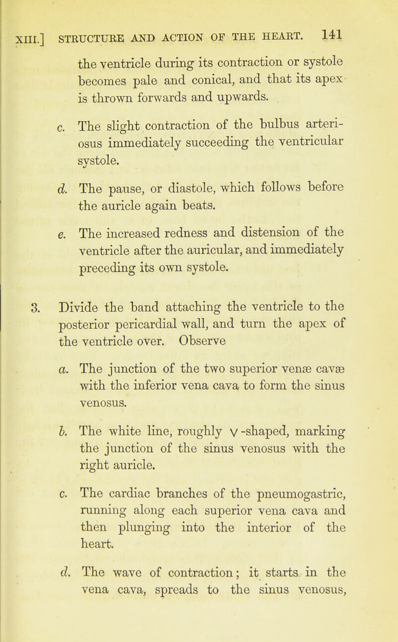 the ventricle during its contraction or systole becomes pale and conical, and that its apex is thrown forwards and upwards. c. The slight contraction of the bulbus arteri- osus immediately succeeding the ventricular systole. d. The pause, or diastole, which follows before the auricle again beats. e. The increased redness and distension of the ventricle after the auricular, and immediately preceding its own systole. 3. Divide the band attaching the ventricle to the posterior pericardial wall, and turn the apex of the ventricle over. Observe a. The junction of the two superior vense cavae with the inferior vena cava to form the sinus venosus. h. The white line, roughly v-shaped, marking the junction of the sinus venosus with the right auricle. c. The cardiac branches of the pneumogastric, running along each superior vena cava and then plunging into the interior of the heart. d. The wave of contraction; it starts in the vena cava, spreads to the sinus venosus,