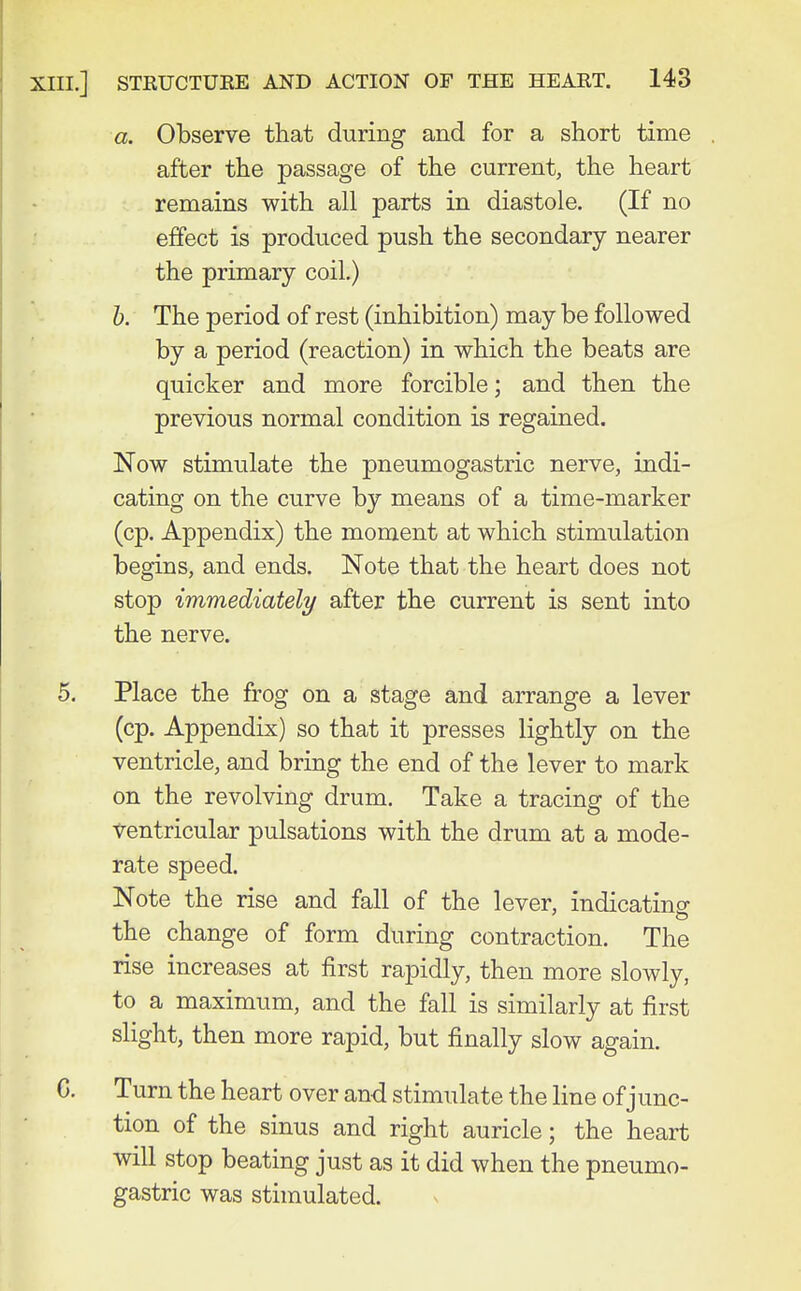 a. Observe that during and for a short time after the passage of the current, the heart remains with all parts in diastole. (If no effect is produced push the secondary nearer the primary coil.) h. The period of rest (inhibition) may be followed by a period (reaction) in which the beats are quicker and more forcible; and then the previous normal condition is regained. Now stimulate the pneumogastric nerve, indi- cating on the curve by means of a time-marker (cp. Appendix) the moment at which stimulation begins, and ends. Note that the heart does not stop immediately after the current is sent into the nerve. 5. Place the frog on a stage and arrange a lever (cp. Appendix) so that it presses lightly on the ventricle, and bring the end of the lever to mark on the revolving drum. Take a tracing of the Ventricular pulsations with the drum at a mode- rate speed. Note the rise and fall of the lever, indicatino- the change of form during contraction. The rise increases at first rapidly, then more slowly, to a maximum, and the fall is similarly at first slight, then more rapid, but finally slow again. C. Turn the heart over and stimulate the line of junc- tion of the sinus and right auricle; the heart will stop beating just as it did when the pneumo- gastric was stimulated.