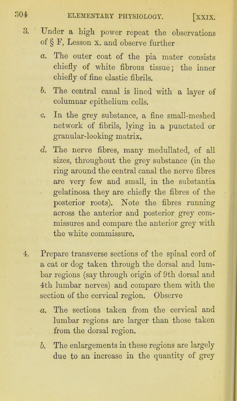 3. Under a higli power repeat the observations of § F, Lesson x. and observe further a. The outer coat of the pia mater consists chiefly of white fibrous tissue; the inner chiefly of fine elastic fibrils. h. The central canal is lined with a layer of columnar epithelium cells. c. In the grey substance, a fine small-meshed network of fibrils, l3n.ng in a punctated or granular-looking matrix. d. The nerve fibres, many medullated, of all sizes, throughout the grey substance (in the ring around the central canal the nerve fibres are very few and small, in the substantia gelatinosa they are chiefly the fibres of the posterior roots). Note the fibres running across the anterior and posterior grey com- missures and compare the anterior grey with the white commissure. 4. Prepare transverse sections of the spinal cord of a cat or dog taken through the dorsal and lum- bar regions (say through origin of 9 th dorsal and 4th lumbar nerves) and compare them with the section of the cervical region. Observe a. The sections taken from the cervical and lumbar regions are larger than those taken from the dorsal region. b. The enlargements in these regions are largely due to an increase in the quantity of grey