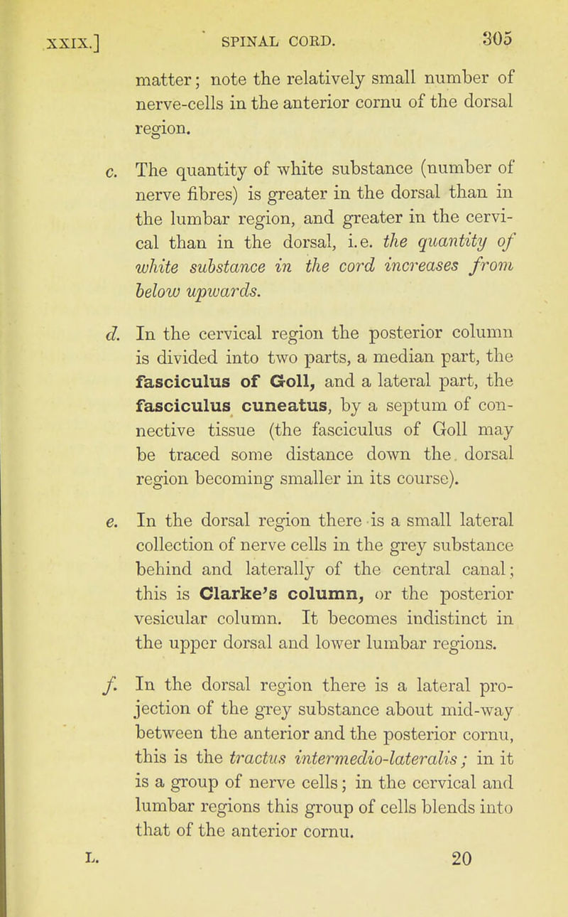 matter; note the relatively small number of nerve-cells in the anterior cornu of the dorsal region. c. The quantity of white substance (number of nerve fibres) is greater in the dorsal than in the lumbar region, and greater in the cervi- cal than in the dorsal, i.e. the quantity of white substance in the cord increases from helow upwards. d. In the cervical region the posterior column is divided into two parts, a median part, the fasciculus of GoU, and a lateral part, the fasciculus cuneatus, by a sej)tum of con- nective tissue (the fasciculus of GoU may be traced some distance down the. dorsal region becoming smaller in its course). e. In the dorsal region there is a small lateral collection of nerve cells in the grey substance behind and laterally of the central canal; this is darkens column, or the posterior vesicular column. It becomes indistinct in the upper dorsal and lower lumbar regions. In the dorsal region there is a lateral pro- jection of the grey substance about mid-way between the anterior and the posterior cornu, this is the tractus intermedio-lateralis; in it is a group of nerve cells; in the cervical and lumbar regions this group of cells blends into that of the anterior cornu. 20
