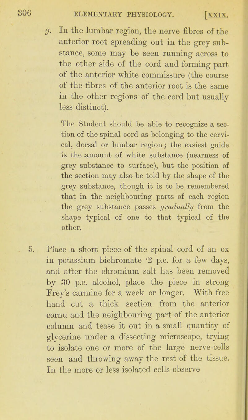 f/. In the lumbar region, the nerve fibres of the anterior root spreading out in the grey sub- stance, some may be seen running across to the other side of the cord and forming part of the anterior white commissure (the course of the fibres of the anterior root is the same in the other regions of the cord but usually less distinct). The Student should be able to recognize a sec- tion of the spinal cord as belonging to the cervi- cal, dorsal or lumbar region; the easiest guide is the amount of white substance (nearness of grey substance to surface), but the position of the section may also be told by the shape of the grey substance, though it is to be remembered that in the neighbouring parts of each region the grey substance passes gradually from the shape typical of one to that typical of the other. Place a short piece of the spinal cord of an ox in potassium bichromate '2 p.c. for a few days, and after the chromium salt has been removed by SO p.c. alcohol, place the piece in strong Frey's carmine for a week or longer. With free hand cut a thick section from the anterior cornu and the neighbouring part of the anterior column and tease it out in a small quantity of glycerine under a dissecting microscope, trying to isolate one or more of the large nerve-cells seen and throwing away the rest of the tissue. In the more or less isolated cells observe