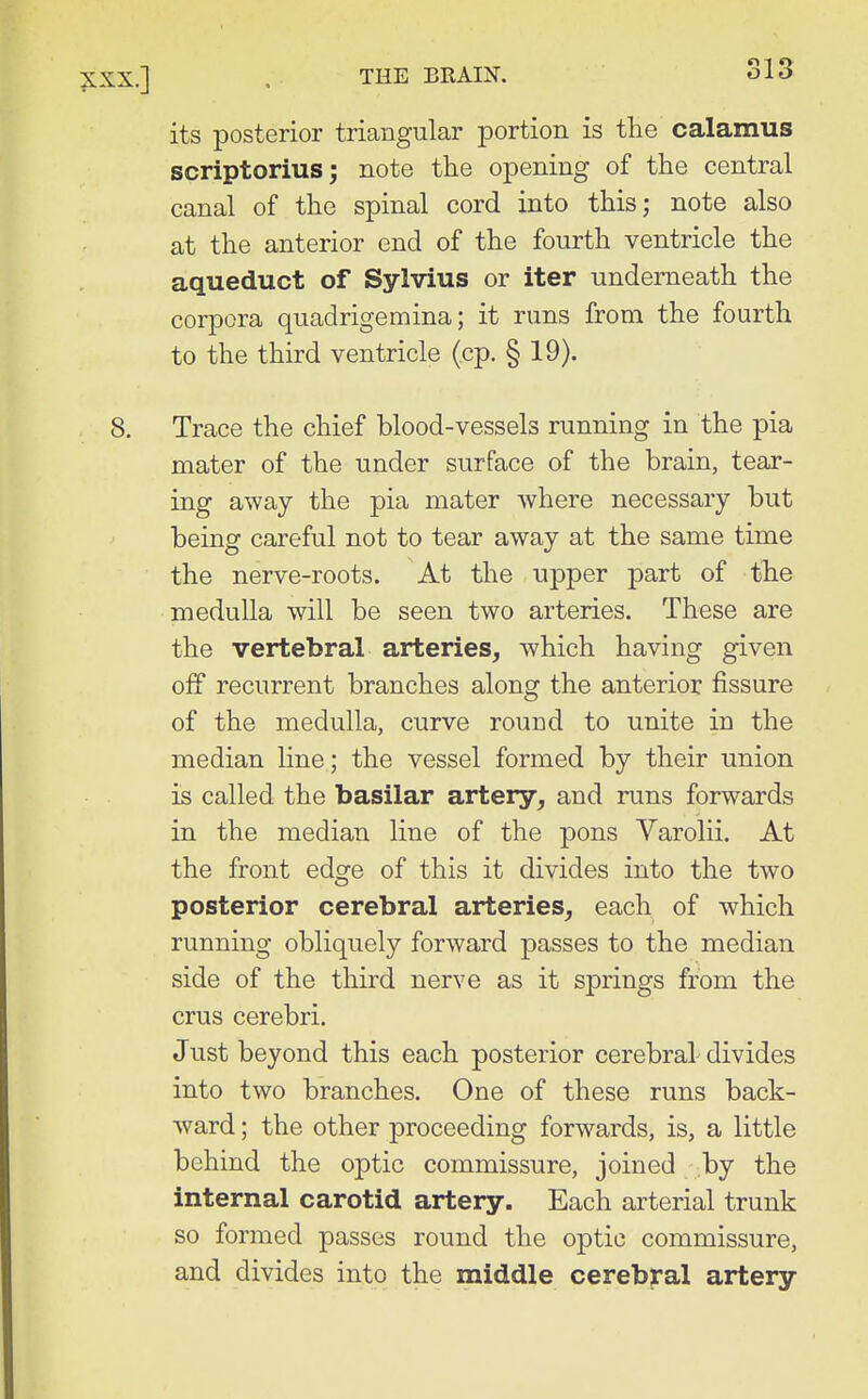 its posterior triangular portion is the calamus scriptorius; note the opening of the central canal of the spinal cord into this; note also at the anterior end of the fourth ventricle the aqueduct of Sylvius or iter underneath the corpora quadrigemina; it runs from the fourth to the third ventricle (cp. § 19). 8. Trace the chief blood-vessels running in the pia mater of the under surface of the brain, tear- ing away the pia mater where necessary but being careful not to tear away at the same time the nerve-roots. At the upper part of the medulla will be seen two arteries. These are the vertebral arteries, which having given off recurrent branches along the anterior fissure of the medulla, curve round to unite in the median line; the vessel formed by their union is called the basilar artery, and runs forwards in the median line of the pons Varolii. At the front edge of this it divides into the two posterior cerebral arteries, each of which running obliquely forward passes to the median side of the third nerve as it springs from the crus cerebri. Just beyond this each posterior cerebral divides into two branches. One of these runs back- ward ; the other proceeding forwards, is, a little behind the optic commissure, joined by the internal carotid artery. Each arterial trunk so formed passes round the optic commissure, and divides into the middle cerebral artery