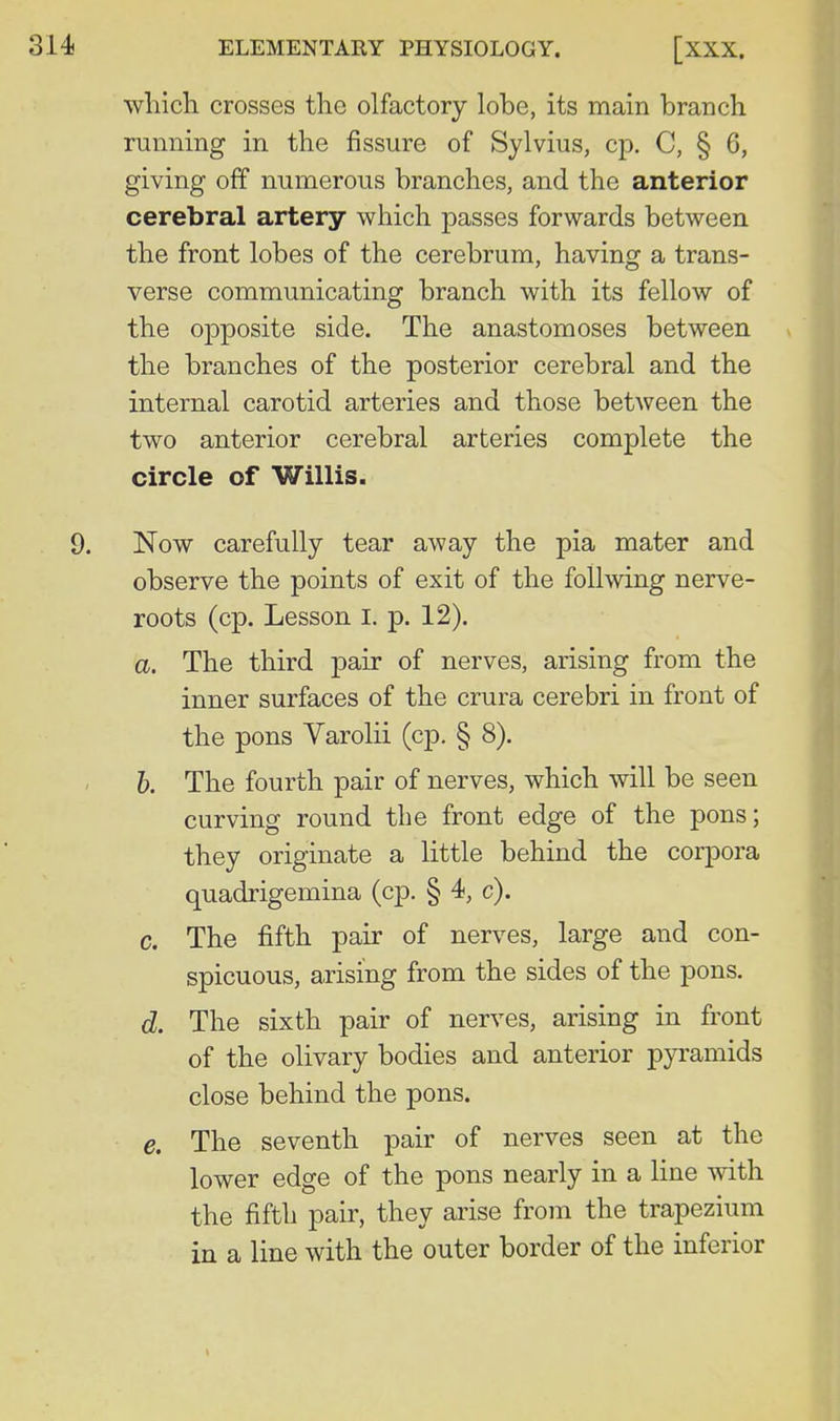 wliicli crosses the olfactory lobe, its main branch running in the fissure of Sylvius, cp. C, § 6, giving off numerous branches, and the anterior cerebral artery which passes forwards between the front lobes of the cerebrum, having a trans- verse communicating branch with its fellow of the opposite side. The anastomoses between v the branches of the posterior cerebral and the internal carotid arteries and those betAveen the two anterior cerebral arteries complete the circle of Willis. 9. Now carefully tear away the pia mater and observe the points of exit of the follwing nerve- roots (cp. Lesson I. p. 12). a. The third pair of nerves, arising from the inner surfaces of the crura cerebri in front of the pons Varolii (cp. § 8). h. The fourth pair of nerves, which will be seen curving round the front edge of the pons; they originate a little behind the corpora quadrigemina (cp. § 4, c). c. The fifth pair of nerves, large and con- spicuous, arising from the sides of the pons. d. The sixth pair of nerves, arising in front of the olivary bodies and anterior pyramids close behind the pons. e. The seventh pair of nerves seen at the lower edge of the pons nearly in a line with the fifth pair, they arise from the trapezium in a line with the outer border of the inferior