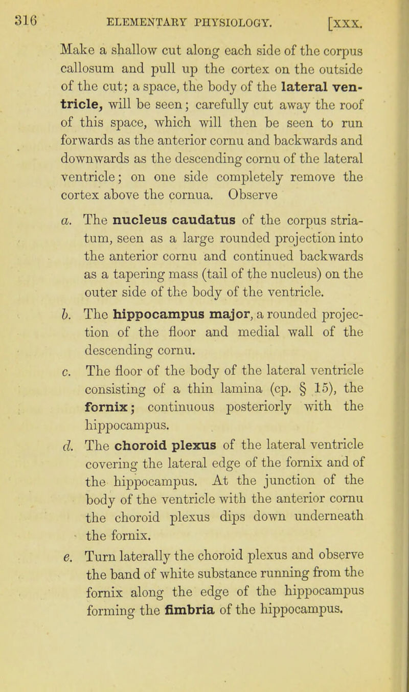 Make a shallow cut along each side of the corpus callosum and pull up the cortex on the outside of the cut; a space, the body of the lateral ven- tricle, will be seen; carefully cut away the roof of this space, which will then be seen to run forwards as the anterior cornu and backwards and downwards as the descending cornu of the lateral ventricle; on one side completely remove the cortex above the cornua. Observe a. The nucleus caudatus of the corpus stria- tum, seen as a large rounded projection into the anterior cornu and continued backwards as a tapering mass (tail of the nucleus) on the outer side of the body of the ventricle. h. The hippocampus major, a rounded projec- tion of the floor and medial wall of the descending cornu. c. The floor of the body of the lateral ventricle consisting of a thin lamina (cp. § 15), the fornix^ continuous posteriorly with the hij)pocampus. cl. The choroid plexus of the lateral ventricle covering the lateral edge of the fornix and of the hippocampus. At the junction of the body of the ventricle with the anterior cornu the choroid plexus dips down underneath ' the fornix. e. Turn laterally the choroid plexus and observe the band of white substance running from the fornix along the edge of the hippocampus forming the fimbria of the hippocampus.