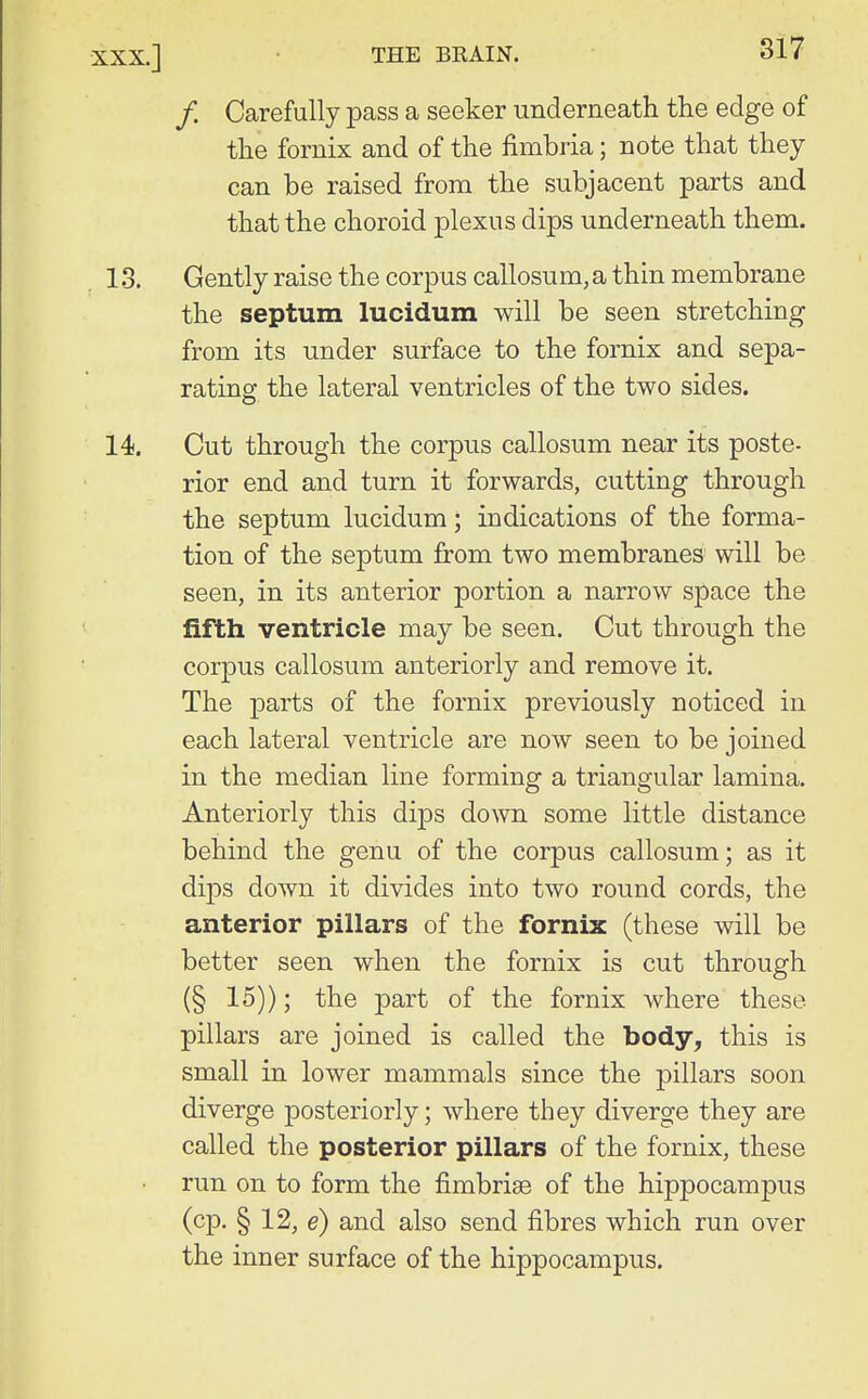 /. Carefully pass a seeker underneath the edge of the fornix and of the fimbria; note that they can be raised from the subjacent parts and that the choroid plexus dips underneath them. 13. Gently raise the corpus callosum, a thin membrane the septum lucidum will be seen stretching from its under surface to the fornix and sepa- rating the lateral ventricles of the two sides. 14. Cut through the corpus callosum near its poste- rior end and turn it forwards, cutting through the septum lucidum; indications of the forma- tion of the septum from two membranes will be seen, in its anterior portion a narrow space the fifth ventricle may be seen. Cut through the corpus callosum anteriorly and remove it. The parts of the fornix previously noticed in each lateral ventricle are now seen to be joined in the median line forming a triangular lamina. Anteriorly this dips down some little distance behind the genu of the corpus callosum; as it dips down it divides into two round cords, the anterior pillars of the fornix (these will be better seen when the fornix is cut through (§ 15)); the part of the fornix where these pillars are joined is called the body, this is small in lower mammals since the pillars soon diverge posteriorly; where they diverge they are called the posterior pillars of the fornix, these run on to form the fimbriae of the hippocampus (cp. § 12, e) and also send fibres which run over the inner surface of the hippocampus.