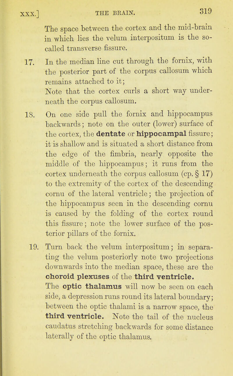 The space between the cortex and the mid-brain in which lies the velum interpositiim is the so- called transverse fissure. 17. In the median line cut through the fornix, with the posterior part of the corpus callosum which remains attached to it; Note that the cortex c\irls a short way under- neath the corpus callosum. IS. On one side pull the fornix and hippocampus backwards; note on the outer (lower) surface of the cortex, the dentate or hippocampal fissure; it is shallow and is situated a short distance from the edge of the fimbria, nearly opposite the middle of the hippocampus; it runs from the cortex underneath the corpus callosum (cp. § 17) to the extremity of the cortex of the descending cornu of the lateral ventricle; the projection of the hippocampus seen in the descending cornu is caused by the folding of the cortex round this fissure; note the lower surface of the pos- terior pillars of the fornix. 19. Turn back the velum interpositum; in separa- ting the velum posteriorly note two projections downwards into the median space, these are the choroid plexuses of the third ventricle. The optic thalamus will now be seen on each side, a depression runs round its lateral boundary; between the optic thalami is a narrow space, the third ventricle. Note the tail of the nucleus caudatus stretching backwards for some distance laterally of the optic thalamus.