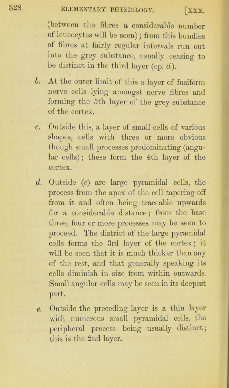 (between the fibres a considerable number of leucocytes will be seen); from this bundles of fibres at fairly regular intervals run out into the grey substance, usually ceasing to be distinct in the third layer (cp. d). b. At the outer limit of this a layer of fusiform nerve cells lying amongst nerve fibres and forming the 5th layer of the grey substance of the cortex. c. Outside this, a layer of small cells of various shapes, cells with three or more obvious though small processes predominating (angu- lar cells); these form the 4th layer of the cortex. d. Outside (c) are large pyramidal cells, the process from the apex of the cell tapering off from it and often being traceable upwards for a considerable distance; from the base three, four or more processes may be seen to proceed. The district of the large pyramidal cells forms the 3rd layer of the cortex; it will be seen that it is much thicker than any of the rest, and that generally speaking its cells diminish in size from within outwards. Small angular cells may be seen in its deepest part. e. Outside the preceding layer is a thin layer with numerous small pyramidal cells, the peripheral process being usually distinct; this is the 2nd layer.