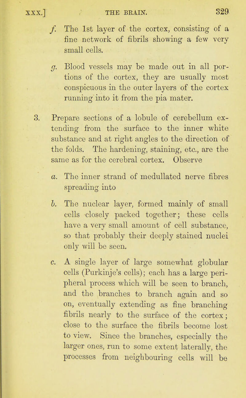 /. The 1st layer of the cortex, consisting of a fine network of fibrils showing a few very small cells. g. Blood vessels may be made out in all por- tions of the cortex, they are usually most conspicuous in the outer layers of the cortex running into it from the pia mater. 3. Prepare sections of a lobule of cerebellum ex- tending from the surface to the inner white substance and at right angles to the direction of the folds. The hardening, staining, etc., are the same as for the cerebral cortex. Observe a. The inner strand of medullated nerve fibres spreading into h. The nuclear layer, formed mainly of small cells closely packed together; these cells have a very small amount of cell substance, so that probably their deeply stained nuclei only will be seen. c. A single layer of large somewhat globular cells (Purkinje's cells); each has a large peri- pheral process which will be seen to branch, and the branches to branch again and so on, eventually extending as fine branching fibrils nearly to the surface of the cortex; close to the surface the fibrils become lost to view. Since the branches, especially the larger ones, run to some extent laterally, the processes from neighbouring cells will be
