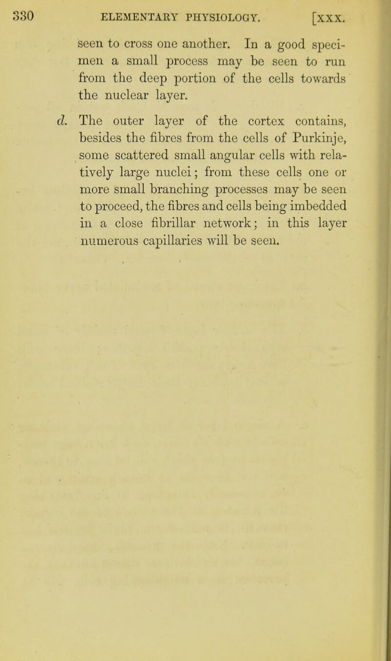 seen to cross one another. In a good speci- men a small process may be seen to run from the deep portion of the cells towards the nuclear layer. d. The outer layer of the cortex contains, besides the fibres from the cells of Purkinje, some scattered small angular cells with rela- tively large nuclei; from these cells one or more small branching processes may be seen to proceed, the fibres and cells being imbedded in a close fibrillar network; in this layer numerous ca23illaries will be seen.