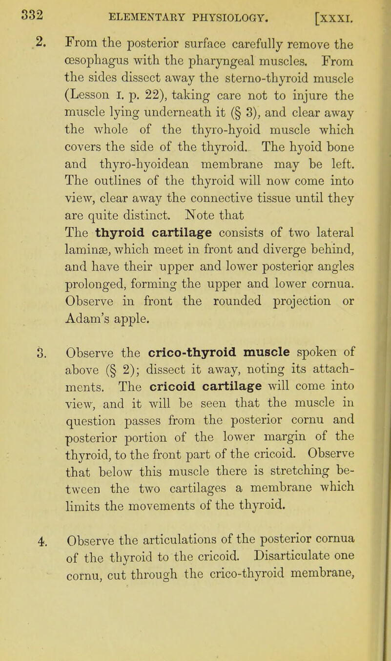 2. From the posterior surface carefully remove the oesophagus with the pharyngeal muscles. From the sides dissect away the sterno-thyroid muscle (Lesson l, p. 22), taking care not to injure the muscle lying underneath it (§ 3), and clear away the whole of the thyro-hyoid muscle which covers the side of the thyroid. The hyoid bone and thyro-hyoidean membrane may be left. The outlines of the thyroid will now come into view, clear away the connective tissue until they are quite distinct. Note that The thyroid cartilag^e consists of two lateral lamin£e, which meet in front and diverge behind, and have their upper and lower posterior angles prolonged, forming the upper and lower cornua. Observe in front the rounded projection or Adam's apple. 3. Observe the crico-thyroid muscle spoken of above (§ 2); dissect it away, noting its attach- ments. The cricoid cartilage will come into view, and it will be seen that the muscle in question passes from the posterior cornu and posterior portion of the lower margin of the th3'roid, to the front part of the cricoid. Observe that below this muscle there is stretching be- tween the two cartilages a membrane which limits the movements of the thyroid. 4. Observe the articulations of the posterior cornua of the thyroid to the cricoid. Disarticulate one cornu, cut through the crico-thyroid membrane,