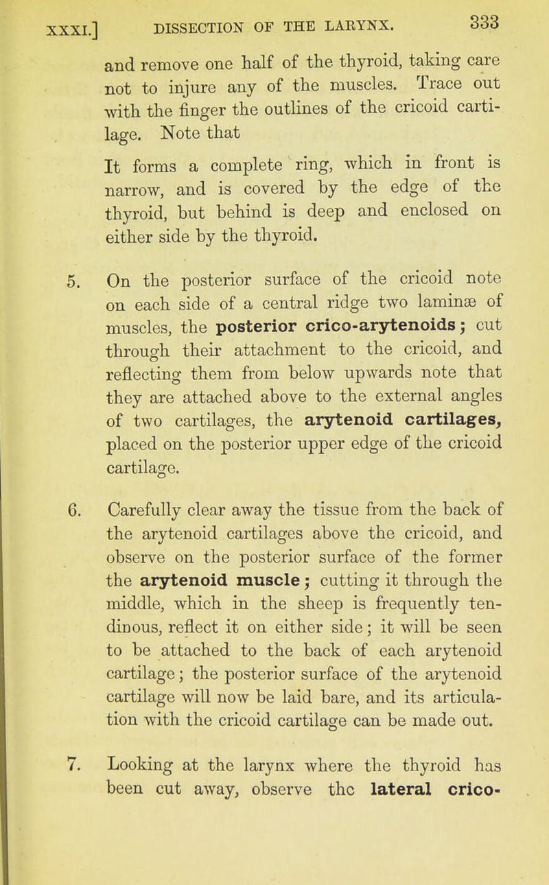 and remove one half of the thyroid, taking care not to injure any of the muscles. Trace out with the finger the outlines of the cricoid carti- lage. Note that It forms a complete ring, which in front is narrow, and is covered by the edge of the thyroid, but behind is deep and enclosed on either side by the thyroid. 5. On the posterior surface of the cricoid note on each side of a central ridge two laminae of muscles, the posterior crico-arytenoids; cut through their attachment to the cricoid, and reflecting them from below upwards note that they are attached above to the external angles of two cartilages, the arytenoid cartilages^ placed on the posterior upper edge of the cricoid cartilage. 6. Carefully clear away the tissue from the back of the arytenoid cartilages above the cricoid, and observe on the posterior surface of the former the arjrtenoid muscle; cutting it through the middle, which in the sheep is frequently ten- dinous, reflect it on either side; it will be seen to be attached to the back of each arytenoid cartilage; the posterior surface of the arytenoid cartilage will now be laid bare, and its articula- tion with the cricoid cartilage can be made out. 7. Looking at the larynx where the thyroid has been cut away, observe the lateral crico-