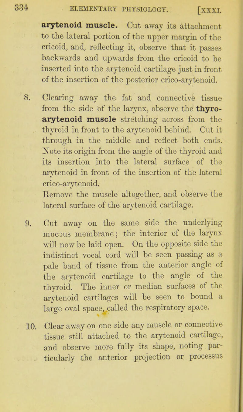 arytenoid muscle. Cut away its attachment to the lateral portion of the upper margin of the cricoid, and, reflecting it, observe that it passes backwards and upwards from the cricoid to be inserted into the arytenoid cartilage just in front of the insertion of the posterior crico-arytenoid. Clearing away the fat and connective tissue from the side of the larynx, observe the thyro- arytenoid muscle stretching across from the thyroid in front to the arytenoid behind. Cut it through in the middle and reflect both ends. Note its origin from the angle of the thyroid and its insertion into the lateral surface of the arytenoid in front of the insertion of the lateral crico-arytenoid. Remove the muscle altogether, and observe the lateral surface of the arytenoid cartilage. Cut away on the same side the underlying mucDus membrane; the interior of the larynx Avill now be laid open. On the opposite side the indistinct vocal cord will be seen passing as a pale band of tissue from the anterior angle of the arytenoid cartilage to the angle of the thyroid. The inner or median surfaces of the arytenoid cartilages will be seen to bound a large oval space, called the respiratory space. . Clear away on one side any muscle or connective tissue still attached to the arytenoid cartilage, and observe more fully its shape, noting par- ticularly the anterior projection or processus