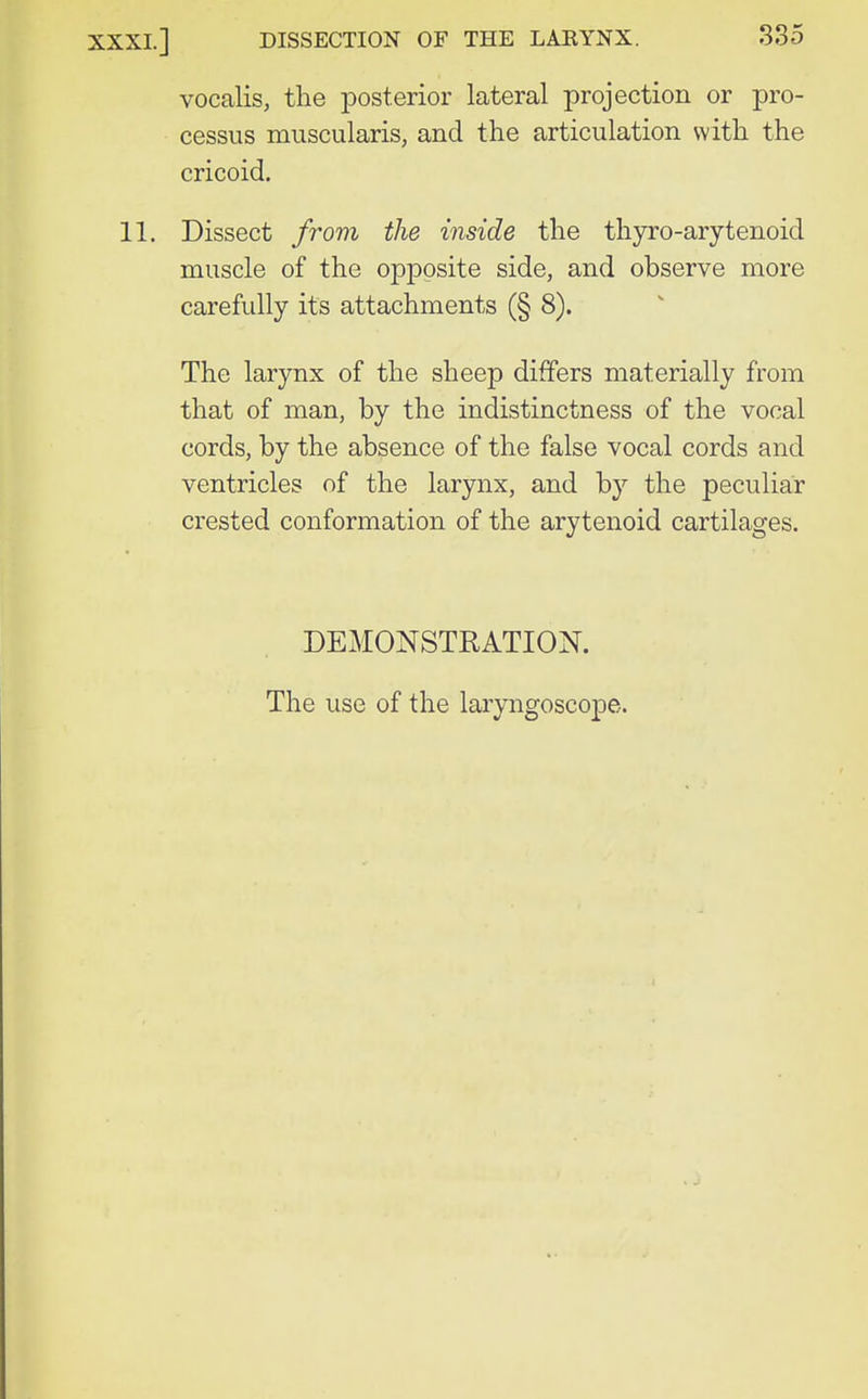 vocalis, the jDOsterior lateral projection or pro- cessus muscularis, and the articulation with the cricoid. 11. Dissect from the inside the thyro-arytenoid muscle of the opposite side, and observe more carefully its attachments (§ 8). The larynx of the sheep differs materially from that of man, by the indistinctness of the vocal cords, by the absence of the false vocal cords and ventricles of the larynx, and by the peculiar crested conformation of the arytenoid cartilages. DEMONSTRATION. The use of the laryngoscope.