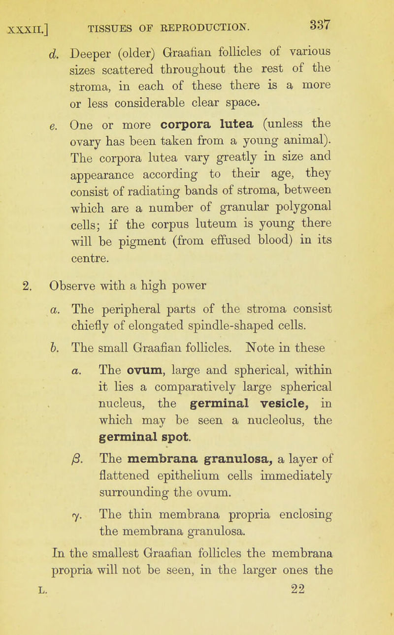 d. Deeper (older) Graafian follicles of various sizes scattered throughout the rest of the stroma, in each of these there is a more or less considerable clear space. e. One or more corpora lutea (unless the ovary has been taken from a young animal). The corpora lutea vary greatly in size and appearance according to their age, they consist of radiating bands of stroma, between which are a number of granular polygonal cells; if the corpus luteum is young there will be pigment (from effused blood) in its centre. Observe with a high power a. The peripheral parts of the stroma consist chiefly of elongated spindle-shaped cells. h. The small Graafian follicles. Note in these a. The ovum, large and spherical, within it lies a comparatively large spherical nucleus, the germinal vesicle, in which may be seen a nucleolus, the germinal spot. yS. The membrana granulosa, a layer of flattened epithelium cells immediately surrounding the ovum. 7. The thin membrana propria enclosing the membrana granulosa. In the smallest Graafian follicles the membrana propria will not be seen, in the larger ones the 22