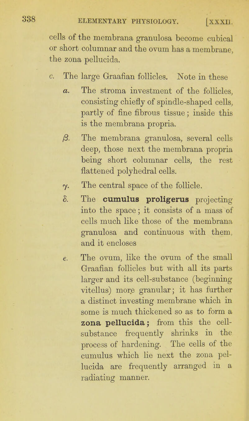 cells of the membrana granulosa become cubical or short columnar and the ovum has a membrane, the zona pellucida. c. The large Graafian follicles. Note in these a. The stroma investment of the follicles, consisting chiefly of spindle-shaped cells, partly of fine fibrous tissue; inside this is the membrana propria. /3. The membrana granulosa, several cells deep, those next the membrana propria being short columnar cells, the rest flattened polyhedral cells. 7. The central space of the follicle. h. The cumulus proligerus projecting into the space; it consists of a mass of cells much like those of the membrana granulosa and continuous with them, and it encloses €. The ovum, like the ovum of the small Graafian follicles but with all its parts larger and its cell-substance (beginning vitellus) more granular; it has further a distinct investing membrane which in some is much thickened so as to form a zona pellucida; from this the cell- substance frequently shrinks in the process of hardening. The cells of the cumulus which lie next the zona pel- lucida are frequently arranged in a radiating manner.