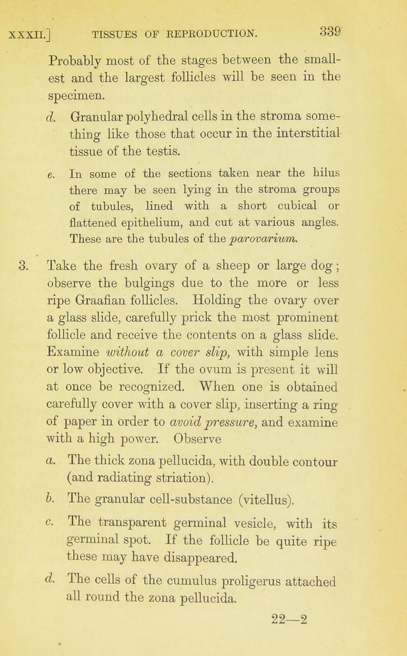 Probably most of the stages between the small- est and the largest follicles will be seen in the specimen. d. Granular polyhedral cells in the stroma some- thing like those that occur in the interstitial tissue of the testis. e. In some of the sections taken near the hilus there may be seen lying in the stroma groups of tubules, lined with a short cubical or flattened epithelium, and cut at various angles. These are the tubules of the parovarium. 3. Take the fresh ovary of a sheep or large dog; observe the bulgings due to the more or less ripe Graafian follicles. Holding the ovary over a glass slide, carefully prick the most prominent follicle and receive the contents on a glass slide. Examine without a cover slip, with simple lens or low objective. If the ovum is present it will at once be recognized. When one is obtained carefully cover with a cover slip, inserting a ring of paper in order to avoid pressure, and examine with a high power. Observe a. The thick zona pellucida, with double contour (and radiating striation). b. The granular cell-substance (vitellus). c. The transparent germinal vesicle, with its germinal spot. If the follicle be quite ripe these may have disappeared. d. The cells of the cumulus proligerus attached all round the zona pellucida. 22—2