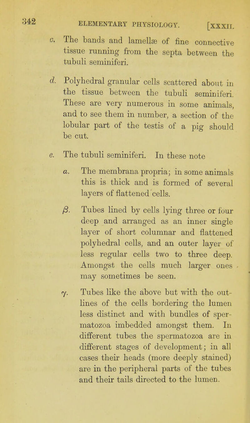 c. The bands and lamellae of fine connective tissue running from the septa between the tubuli seminiferi. d. Polyhedral granular cells scattered about in the tissue between the tubuli seminiferi. These are very numerous in some animals, and to see them in number, a section of the lobular part of the testis of a pig should be cut. e. The tubuli seminiferi. In these note a. The membrana propria; in some animals this is thick and is formed of several layers of flattened cells. /S. Tubes lined by cells lying three or four deep and arranged as an inner single layer of short columnar and flattened polyhedral cells, and an outer layer of less regular cells two to three deep. Amongst the cells much larger ones may sometimes be seen. 7. Tubes like the above but with the out- lines of the cells bordering the lumen less distinct and with bundles of sper- matozoa imbedded amongst them. In different tubes the spermatozoa are in different stages of development; in all cases their heads (more deeply stained) are in the peripheral parts of the tubes and their tails directed to the lumen.