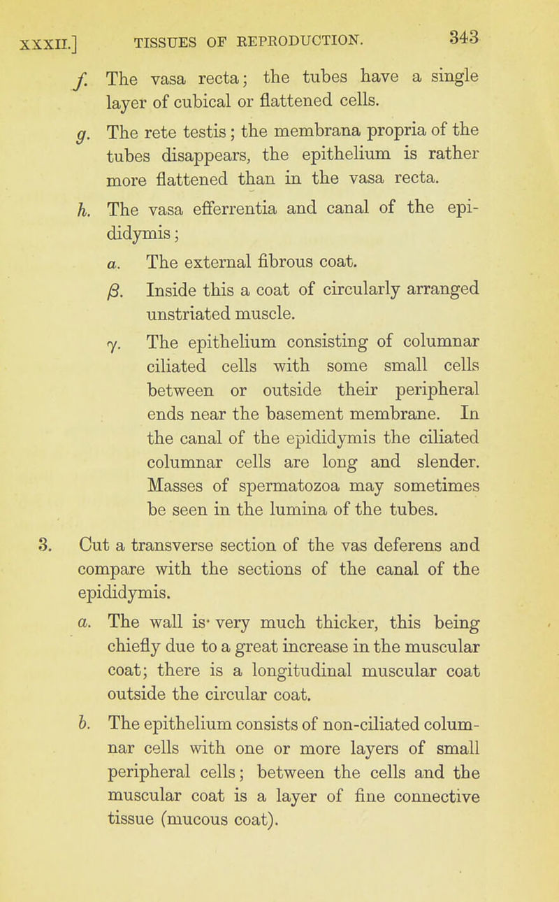/. The vasa recta; the tubes have a single layer of cubical or flattened cells. g. The rete testis; the membrana propria of the tubes disappears, the epithelium is rather more flattened than in the vasa recta. h. The vasa efferrentia and canal of the epi- didymis ; a. The external fibrous coat. )8. Inside this a coat of circularly arranged unstriated muscle. 7. The epithelium consisting of columnar ciliated cells with some small cells between or outside their peripheral ends near the basement membrane. In the canal of the epididymis the ciliated columnar cells are long and slender. Masses of spermatozoa may sometimes be seen in the lumina of the tubes. Cut a transverse section of the vas deferens and compare with the sections of the canal of the epididymis. a. The wall is* very much thicker, this being chiefly due to a great increase in the muscular coat; there is a longitudinal muscular coat outside the circular coat. 6. The epithelium consists of non-ciliated colum- nar cells with one or more layers of small peripheral cells; between the cells and the muscular coat is a layer of fine connective tissue (mucous coat).