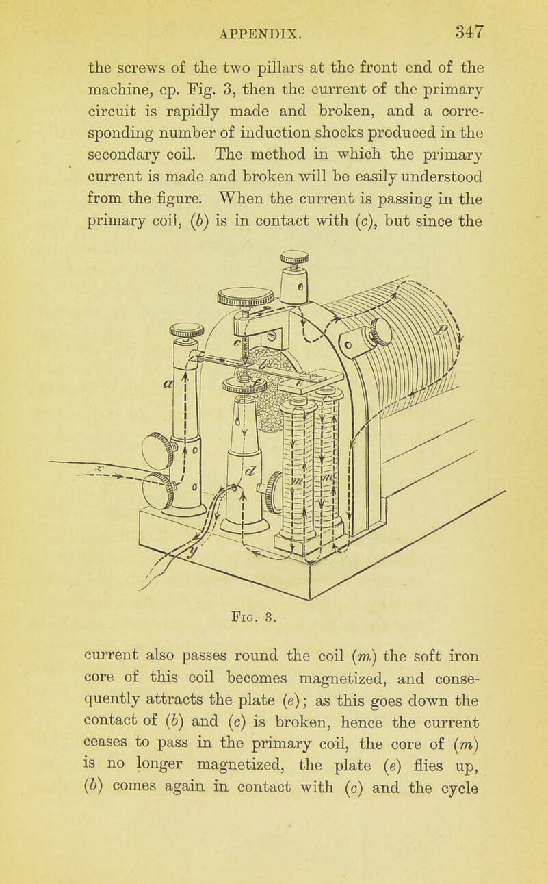 the screws of the two pillars at the front end of the machine, cp. Fig. 3, then the current of the primary circuit is rapidly made and broken, and a corre- sponding number of induction shocks produced in the secondary coil. The method in which the primary current is made and broken will be easily understood from the figure. When the current is passing in the primary coil, (6) is in contact with (c), but since the Fig. 3. current also passes round the coil (m) the soft iron core of this coil becomes magnetized, and conse- quently attracts the plate (e); as this goes down the contact of (b) and (c) is broken, hence the current ceases to pass in the primary coil, the core of (m) is no longer magnetized, the plate (e) flies up, (6) comes again in contact with (c) and the cycle