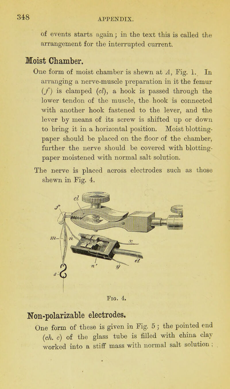 of events starts again; in the text this is called the arrangement for the interrupted current. Moist Chamber. One form of moist chamber is shewn at A, Fig. 1. In arranging a nerve-muscle preparation in it the femur (/) is clamped (cl), a hook is passed through the lower tendon of the muscle, the hook is connected with another hook fastened to the lever, and the lever by means of its screw is shifted up or down to bring it in a horizontal position. Moist blotting- paper should be placed on the floor of the chamber, further the nerve should be covered with blotting- paper moistened with normal salt solution. The nerve is placed across electrodes such as those shewn in Fig. 4. Fio. 4. Non-polarizable electrodes. One form of these is given in Fig. 5 ; the pointed end (ch. c) of the glass tube is filled with china clay worked into a stiff mass with normal salt solution ;