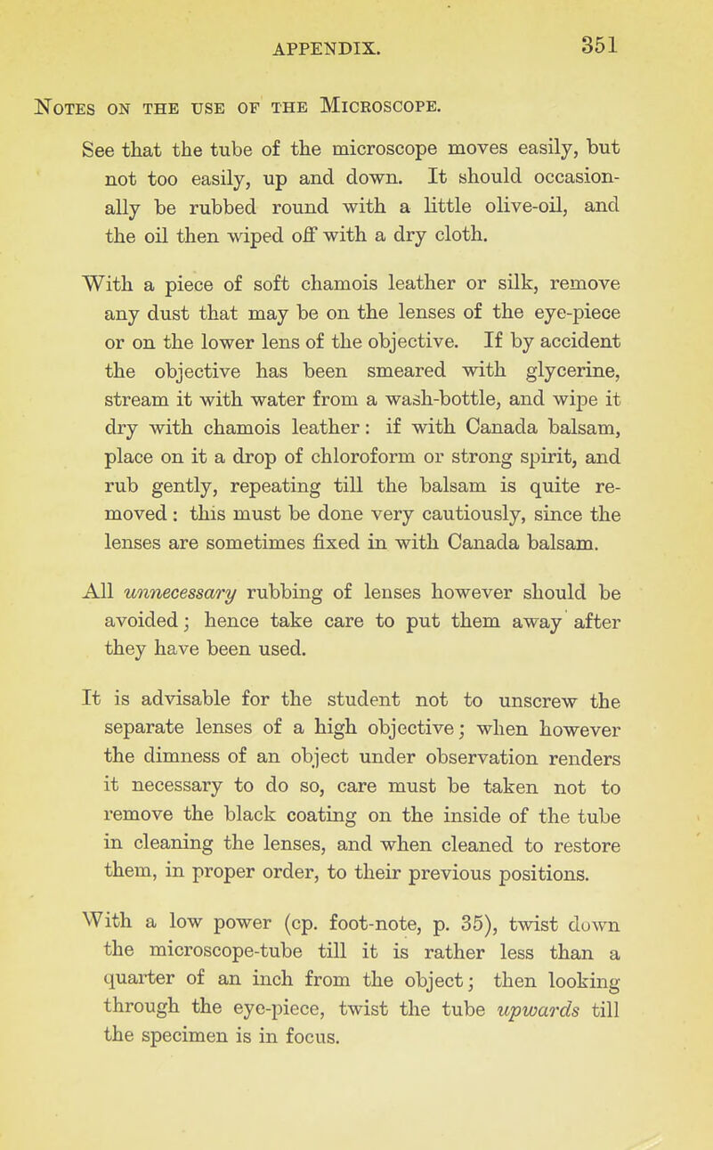 Notes on the use of the Microscope. See that the tube of the microscope moves easily, but not too easily, up and down. It should occasion- ally be rubbed round with a little olive-oil, and the oil then wiped off with a dry cloth. With a piece of soft chamois leather or silk, remove any dust that may be on the lenses of the eye-piece or on the lower lens of the objective. If by accident the objective has been smeared with glycerine, stream it with water from a wash-bottle, and wipe it dry with chamois leather: if with Canada balsam, place on it a drop of chloroform or strong spirit, and rub gently, repeating till the balsam is quite re- moved : this must be done very cautiously, since the lenses are sometimes fixed in with Canada balsam. All unnecessary rubbing of lenses however should be avoided; hence take care to put them away after they have been used. It is advisable for the student not to unscrew the separate lenses of a high objective; when however the dimness of an object under observation renders it necessary to do so, care must be taken not to remove the black coating on the inside of the tube in cleaning the lenses, and when cleaned to restore them, in proper order, to their previous positions. With a low power (cp. foot-note, p. 35), twist down the microscope-tube till it is rather less than a quarter of an inch from the object; then looking through the eye-piece, twist the tube upwards till the specimen is in focus.