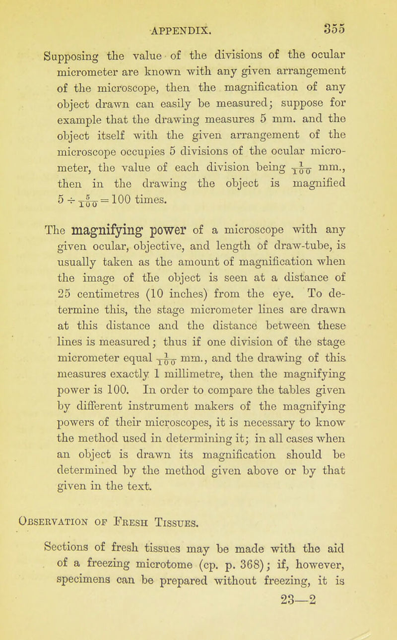 Supposing the value of the divisions of the ocular micrometer are known with any given arrangement of the microscope, then the magnification of any object drawn can easily be measured; suppose for example that the drawing measures 5 mm. and the object itself with the given arrangement of the microscope occupies 5 divisions of the ocular micro- meter, the value of each division being mm., then in the drawing the object is magnified 5 -~ =100 times. The magnifying power of a microscope with any given ocular, objective, and length of draw-tube, is usually taken as the amount of magnification when the image of the object is seen at a distance of 25 centimetres (10 inches) from the eye. To de- termine this, the stage micrometer lines are drawn at this distance and the distance between these lines is measured; thus if one division of the stage micrometer equal mm., and the drawing of this measures exactly 1 millimetre, then the magnifying power is 100. In order to compare the tables given by different instrument makers of the magnifying powers of their microscopes, it is necessary to know the method used in determining it; in all cases when an object is drawn its magnification should be determined by the method given above or by that given in the text. Observation of Fresh Tissues. Sections of fresh tissues may be made with the aid . of a freezing microtome (cp. p. 368); if, however, specimens can be prepared without freezing, it is 23—2