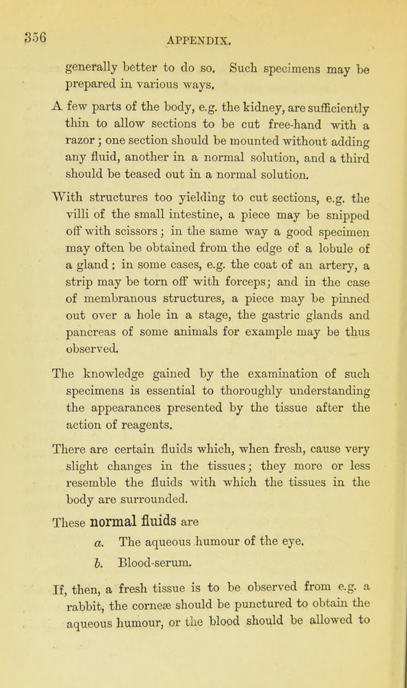 generally better to do so. Such specimens may be prepared in various ways. A few parts of the body, e.g. the kidney, are sufl&ciently thin to allow sections to be cut free-hand with a razor; one section should be mounted without adding any fluid, another in a normal solution, and a third should be teased out in a normal solution. With structures too yielding to cut sections, e.g. the villi of the small intestine, a piece may be snipped off with scissors; in the same way a good specimen may often be obtained from the edge of a lobule of a gland : in some cases, e.g. the coat of an artery, a strip may be torn off with forceps; and in the case of membranous structures, a piece may be pumed out over a hole in a stage, the gastric glands and pancreas of some animals for example may be thus observed. The knowledge gained by the examination of such specimens is essential to thoroughly understanding the appearances presented by the tissue after the action of reagents. There are certain fluids which, when fresh, cause very slight changes in the tissues; they more or less resemble the fluids with which the tissues in the body are surrounded. These normal fluids are a. The aqueous humour of the eye. 6. Blood-serum. If, then, a fresh tissue is to be observed from e.g. a rabbit, the corneoe should be punctured to obtain the aqueous humour, or the blood should be allowed to