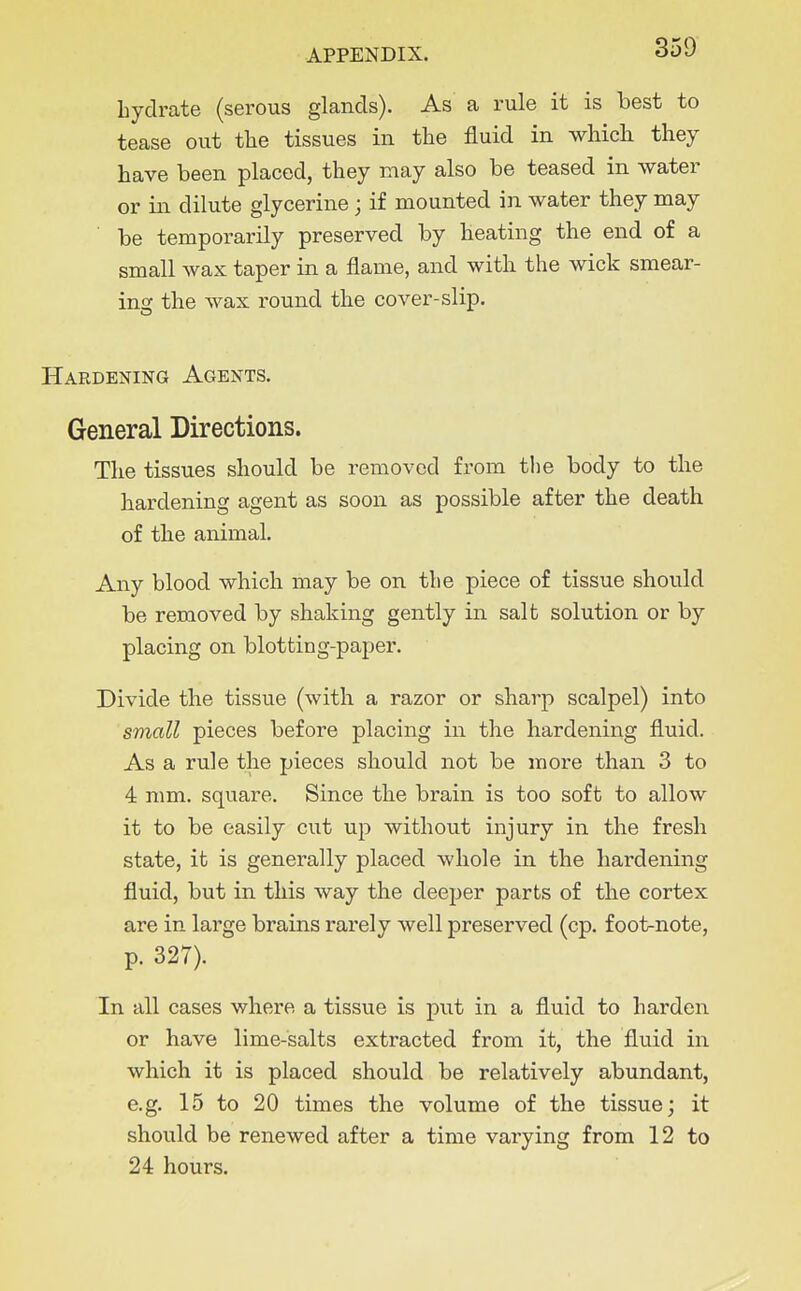 hydrate (serous glands). As a rule it is best to tease out tlie tissues in the fluid in which they have been placed, they may also be teased in water or in dilute glycerine; if mounted in water they may ■ be temporarily preserved by heating the end of a small wax taper in a flame, and with the wick smear- ing the wax round the cover-slip. Hardening Agents. General Directions. The tissues should be removed from the body to the hardening agent as soon as possible after the death of the animal. Any blood which may be on the piece of tissue should be removed by shaking gently in salt solution or by placing on blotting-paper. Divide the tissue (with a razor or sharp scalpel) into small pieces before placing in the hardening fluid. As a rule the pieces should not be more than 3 to 4 mm. square. Since the brain is too soft to allow it to be easily cut up without injury in the fresh state, it is generally placed whole in the hardening fluid, but in this way the deeper parts of the cortex are in large brains rarely well preserved (cp. foot-note, p. 327). In all cases where a tissue is put in a fluid to harden or have lime-salts extracted from it, the fluid in which it is placed should be relatively abundant, e.g. 15 to 20 times the volume of the tissue; it should be renewed after a time varying from 12 to 24 hours.