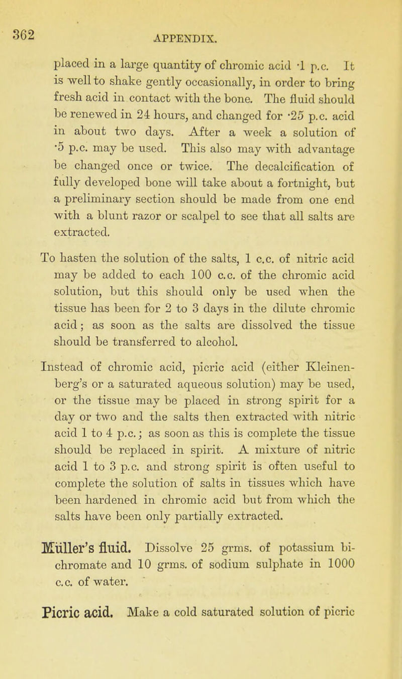 placed in a large quantity of chromic acid -1 p.c. It is well to shake gently occasionally, in order to bring fresh acid in contact with the bone. The fluid should be renewed in 24 hours, and changed for -25 p.c. acid in about two days. After a week a solution of •5 p.c. may be used. This also may with advantage be changed once or twice. The decalcification of fully developed bone will take about a foi-tnight, but a preliminax-y section should be made from one end with a blunt razor or scalpel to see that all salts are extracted. To hasten the solution of the salts, 1 c.c. of nitric acid may be added to each 100 c.c. of the chromic acid solution, but this should only be used when the tissue has been for 2 to 3 days in the dilute chromic acid; as soon as the salts are dissolved the tissue should be transferred to alcohol. Instead of chromic acid, picric acid (either Kleinen- berg's or a saturated aqueous solution) may be used, or the tissue may be placed in strong spirit for a day or two and the salts then extracted with nitric acid 1 to 4 p.c.; as soon as this is complete the tissue should be replaced in spirit. A mixture of nitric acid 1 to 3 p.c. and strong spirit is often useful to complete the solution of salts in tissues which have been hardened in chromic acid but from which the salts have been only partially extracted. MuUer's fluid. Dissolve 25 grms. of potassium bi- chromate and 10 grms. of sodium sulphate in 1000 c.c. of watei'. Picric acid. Make a cold saturated solution of picric
