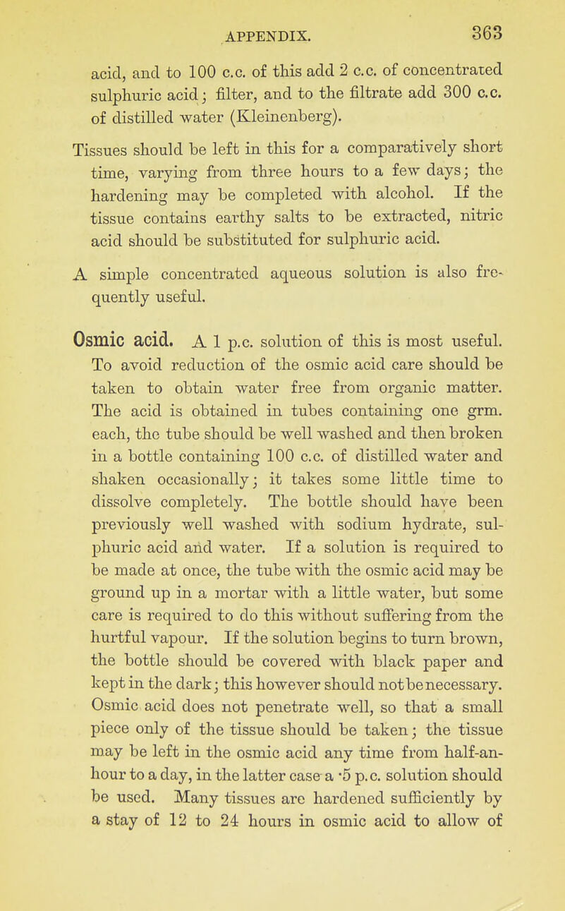 acid, and to 100 c.c. of this add 2 c.c. of concentrated sulphuric acid; filter, and to the filtrate add 300 c.c. of distilled water (Kleinenberg). Tissues should be left in this for a comparatively short time, varymg from three hours to a few days; the hardening may be completed with alcohol. If the tissue contains earthy salts to be extracted, nitric acid should be substituted for sulphuric acid. A simple concentrated aqueous solution is also fre- quently useful. Osmic acid. A 1 p.c. solution of this is most useful. To avoid reduction of the osmic acid care should be taken to obtain water free from organic matter. The acid is obtained in tubes containing one grm. each, the tube should be well washed and then broken in a bottle containing 100 c.c. of distilled water and shaken occasionally; it takes some little time to dissolve completely. The bottle should have been previously well washed with sodium hydrate, sul- phuric acid and water. If a solution is required to be made at once, the tube with the osmic acid may be ground up in a mortar with a little water, but some care is required to do this without suffering from the hurtful vapour. If the solution begins to turn brown, the bottle should be covered with black paper and kept in the dark; this however should not be necessary. Osmic acid does not penetrate well, so that a small piece only of the tissue should be taken; the tissue may be left in the osmic acid any time from half-an- hour to a day, in the latter case a -5 p.c. solution should be used. Many tissues are hardened sufficiently by a stay of 12 to 24 hours in osmic acid to allow of