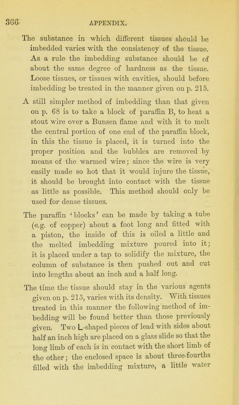 The substance in -which different tissues should be imbedded varies with the consistency of the tissue. As a rule the imbedding substance should be of about the same degree of hardness as the tissue. Loose tissues, or tissues with cavities, should before imbedding be treated in the manner given on p. 215. A still simpler method of imbedding than that given on p. 68 is to take a block of paraffin B, to heat a stout wire over a Bunsen flame and with it to melt the central portion of one end of the paraffin block, in this the tissue is placed, it is turned into the proper position and the bubbles are removed by means of the warmed wire; since the wire is very easily made so hot that it would injure the tissue, it should be brought into contact with the tissue as little as possible. This method should only be used for dense tissues. The paraffin 'blocks' can be made by taking a tube (e.g. of copper) about a foot long and fitted with a piston, the inside of this is oiled a little and the melted imbedding mixture poured into it; it is placed under a tap to solidify the mixture, the column of substance is then pushed out and cut into lengths about an inch and a half long. The time the tissue should stay in the various agents given on p. 215, varies with its density. With tissues treated in this manner the following method of im- bedding will be found better than those previously given. Two L-shaped pieces of lead with sides about half an inch high are placed on a glass slide so that the long limb of each is in contact with the short limb of the other; the enclosed space is about three-fourths filled with the imbedding mixture, a little water