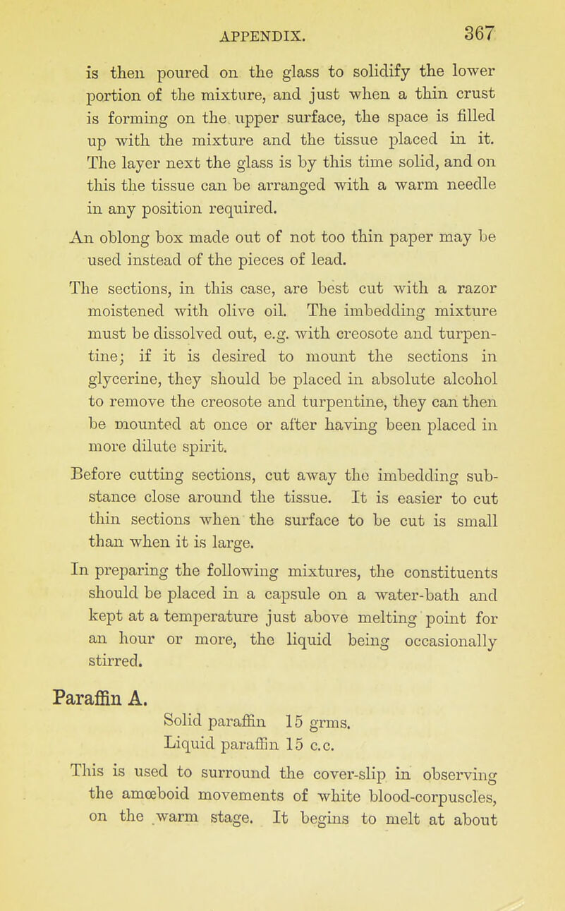 is then poured on the glass to solidify the lower portion of the mixture, and just when a thin crust is forming on the upper surface, the space is filled up with the mixture and the tissue placed in it. The layer next the glass is by this time solid, and on tliis the tissue can be arranged with a warm needle in any position required. An oblong box made out of not too thin paper may be used instead of the pieces of lead. The sections, in this case, are best cut with a razor moistened with olive oil. The imbedding mixture must be dissolved out, e.g. with creosote and turpen- tine; if it is desired to mount the sections in glycerine, they should be placed in absolute alcohol to remove the creosote and turpentine, they can then be mounted at once or after having been placed in more dilute spirit. Before cutting sections, cut away the imbedding sub- stance close around the tissue. It is easier to cut thin sections when the surface to be cut is small than when it is large. In preparing the following mixtures, the constituents should be placed in a capsule on a water-bath and kept at a temperature just above melting point for an hour or more, the liquid being occasionally stirred. Paraffin A. Solid parafiin 15 grms. Liquid paraffin 15 c.c. This is used to surround the cover-slip in observing the amoeboid movements of white blood-corpuscles, on the warm stage. It begins to melt at about