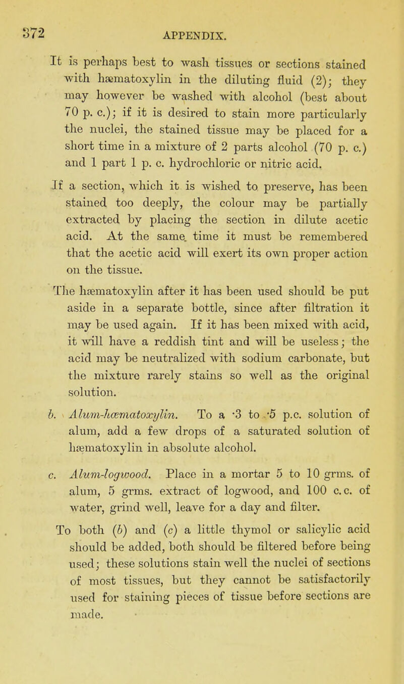 It is perhaps best to wash tissues or sections stained with hsematoxylin in the diluting fluid (2); they may however be washed with alcohol (best about 70 p. c); if it is desired to stain more particularly the nuclei, the stained tissue may be placed for a short time in a mixture of 2 parts alcohol (70 p. c.) and 1 part 1 p. c. hydrochloric or nitric acid. If a section, which it is wished to preserve, has been stained too deeply, the colour may be partially extracted by placing the section in dilute acetic acid. At the same, time it must be remembered that the acetic acid will exert its own proper action on the tissue. The hfematoxylin after it has been used should be put aside in a separate bottle, since after filtration it may be used again. If it has been mixed with acid, it will have a reddish tint and will be useless; the acid may be neutralized with sodium carbonate, but the mixture rarely stains so well as the original solution. b. Alutii-hcematoxylin. To a '3 to ,*5 p.c. solution of alum, add a few drops of a saturated solution of hsematoxylin in absolute alcohol. c. Alum-logwood. Place in a mortar 5 to 10 grms. of alum, 5 grms. extract of logwood, and 100 c.c. of water, grind well, leave for a day and filter. To both {h) and (c) a little thymol or salicylic acid should be added, both should be filtered before being used; these solutions stain well the nuclei of sections of most tissues, but they cannot be satisfactorily used for staining pieces of tissue before sections are made.
