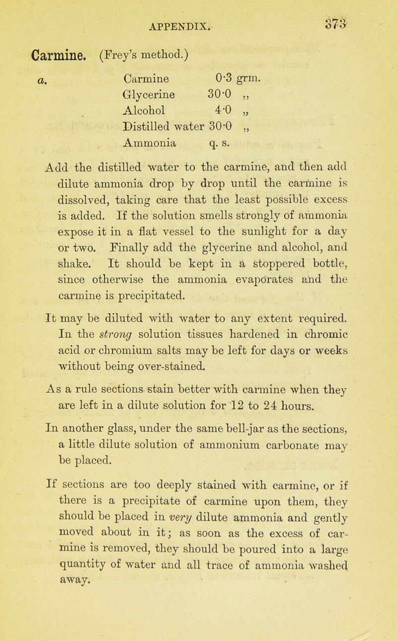 S73 Carmine. (Frey's method.) a. Carmine 0*3 grm. Glycerine 30-0 Alcohol 4-0 „ Distilled water 30*0 „ Ammonia q, s. Add the distilled water to the carmine, and then add dilute ammonia drop by drop until the carmine is dissolved, taking care that the least possible excess is added. If the solution smells strongly of ammonia expose it in a flat vessel to the sunlight for a day or two. Finally add the glycerine and alcohol, and shake. It should be kept in a stoppered bottle, since otherwise the ammonia evaporates and the carmine is precipitated. It may be diluted with water to any extent required. In the strong solution tissues hardened in chromic acid or chromium salts may be left for days or weeks without being over-stained. Asa rule sections stain better with cannine when they are left in a dilute solution for 12 to 24 hours. In another glass, under the same bell-jar as the sections, a little dilute solution of ammonium carbonate may be placed. If sections are too deeply stained with carmine, or if there is a precipitate of carmine upon them, they should be placed in very dilute ammonia and gently moved about in it; as soon as the excess of car- mine is removed, they should be poured into a large quantity of water and all trace of ammonia washed away.