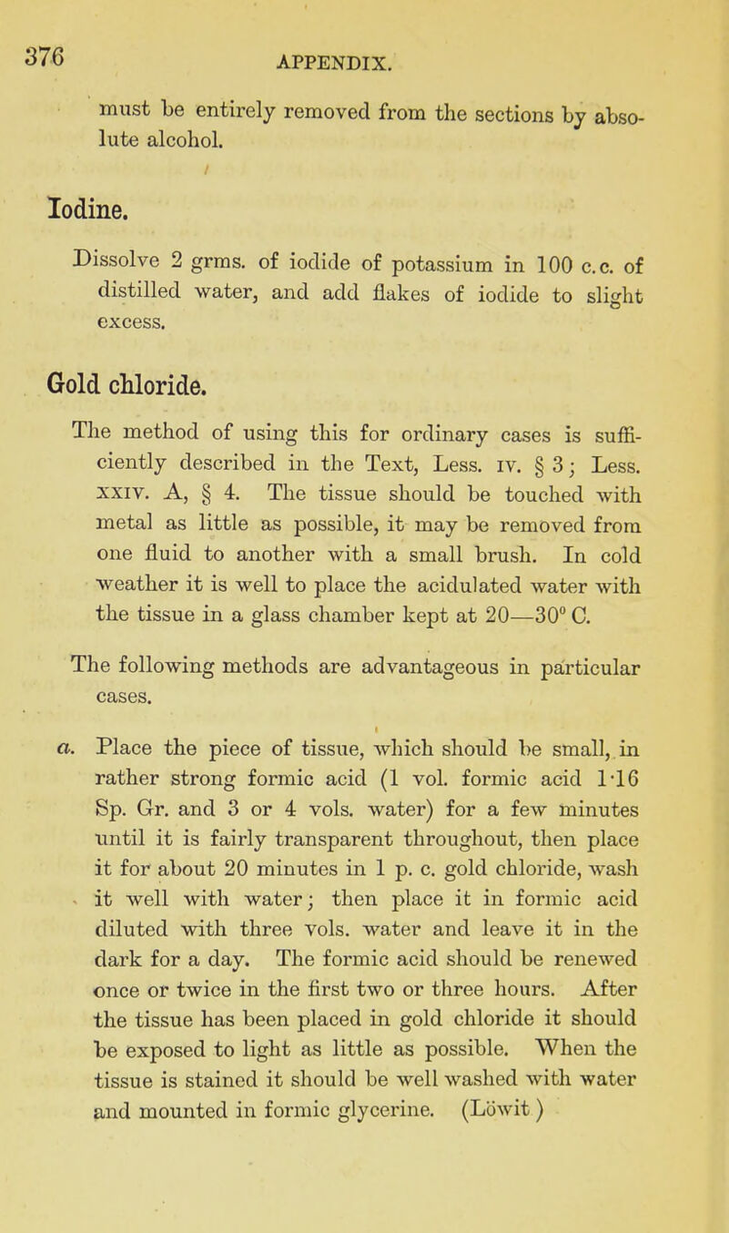 must be entirely removed from the sections hj abso- lute alcohol. Iodine. Dissolve 2 grras. of iodide of potassium in 100 c.c. of distilled water, and add flakes of iodide to slight excess. Gold cUoride. The method of using this for ordinary cases is suffi- ciently described in the Text, Less. iv. § 3; Less. XXIV. A, § 4. The tissue should be touched with metal as little as possible, it may be removed from one fluid to another with a small brush. In cold weather it is well to place the acidulated water with the tissue in a glass chamber kept at 20—30 C. The following methods are advantageous in particular cases. a. Place the piece of tissue, which should be small,, in rather strong formic acid (1 vol. formic acid 1'16 Sp. Gr. and 3 or 4 vols, water) for a few minutes until it is fairly transparent throughout, then place it for about 20 minutes in 1 p. c. gold chloi'ide, wash - it well with water; then place it in formic acid diluted with three vols, water and leave it in the dark for a day. The formic acid should be renewed once or twice in the first two or three hours. After the tissue has been placed in gold chloride it should be exposed to light as little as possible. When the tissue is stained it should be well washed with water and mounted in formic glycerine. (Lowit)