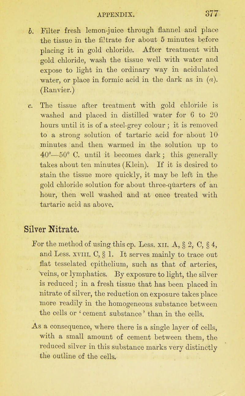 b. Filter fresh lemon-juice through flannel and place the tissue in the fi] trate for about 5 minutes before placing it in gold chloride. After treatment with gold chloride, wash the tissue well with water and expose to light in the ordinary way in acidulated water, or place in formic acid in the dark as in (a). (Ranvier.) c. The tissue after treatment with gold chloride is washed and placed in distilled water for 6 to 20 hours until it is of a steel-grey colour ; it is removed to a strong solution of tartaric acid for about 10 minutes and then warmed in the solution up to 40°—50 C. until it becomes dark; this generally takes about ten minutes (Klein). If it is desired to stain the tissue more quickly, it may be left in the gold chloride solution for about three-quarters of an hour, then well washed and at once treated with tartaric acid as above. Silver Nitrate. Por the method of using this cp. Less. xii. A, § 2, C, § 4, and Less, xviii. C, § L It serves mainly to trace out flat tesselated epithelium, such as that of arteries, veins, or lymphatics. By exposure to light, the silver is reduced; in a fresh tissue that has been placed in nitrate of silver, the reduction on exposure takes place more readily in the homogeneous substance between the cells or ' cement substance' than in the cells. As a consequence, where there is a single layer of cells, with a small amount of cement between them, the reduced silver in this substance marks very distinctly the outline of the cells.