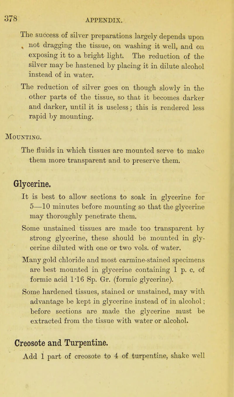 The success of silver preparations largely depends upon , not dragging the tissue, on washing it well, and on exposing it to a bright light. The reduction of the silver may be hastened by placing it in dilute alcohol instead of in water. The reduction of silver goes on though slowly in the other parts of the tissue, so that it becomes darker and darker, until it is useless; this is rendered less r- rapid by mounting. Mounting. The fluids in which tissues are mounted serve to make them more transparent and to preserve them. Glycerine. It is best to allow sections to soak in glycerine for 5—10 minutes before mounting so that the glycerine may thoroughly penetrate them. Some unstained tissues are made too transparent by strong glycerine, these should be mounted in gly- cerine diluted with one or two vols, of water. Many gold chloride and most carmine-stained specimens are best mounted in glycerine contaming 1 p. c. of formic acid 1*16 Sp. Gr. (formic glycerine). Some hardened tissues, stained or unstained, may with advantage be kept in glycerine instead of in alcohol; before sections are made the glycerine must be extracted from the tissue with water or alcohol. Creosote and Turpentine. Add 1 part of creosote to 4 of turpentine, shake well