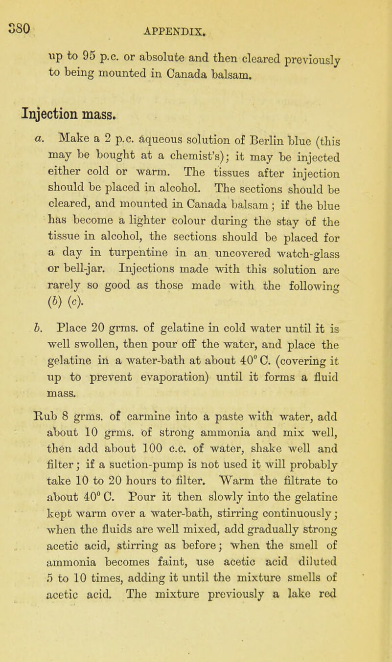 S80 \ip to 95 p.c. or absolute and then cleared previously to being mounted in Canada balsam. Injection mass. a. Make a 2 p.c. aqueous solution of Berlin blue (this may be bought at a chemist's); it may be injected either cold or warm. The tissues after injection should be placed in alcohol. The sections should be cleared, and mounted in Canada balsam ; if the blue has become a lighter colour during the stay of the tissue in alcohol, the sections should be placed for a day in turpentine in an uncovered watch-glass or bell-jar. Injections made with this solution are rarely so good as those made with the following (6) (c). h. Place 20 grms. of gelatine in cold water until it is well swollen, then pour off the water, and place the gelatine in a water-bath at about 40 C. (covering it up to prevent evaporation) until it forms a fluid mass. Kub 8 grms. of carmine into a paste with water, add about 10 grms. of strong ammonia and mix well, then add about 100 c.c. of water, shake well and filter; if a suction-pump is not used it will probably take 10 to 20 hours to filter. Warm the filtrate to about 40° C. Pour it then slowly into the gelatine kept warm over a water-bath, stirring continuously; when the fluids are well mixed, add gradually strong acetic acid, stirring as before; when the smell of ammonia becomes faint, use acetic acid diluted 5 to 10 times, adding it until the mixture smells of acetic acid. The mixture previously a lake red